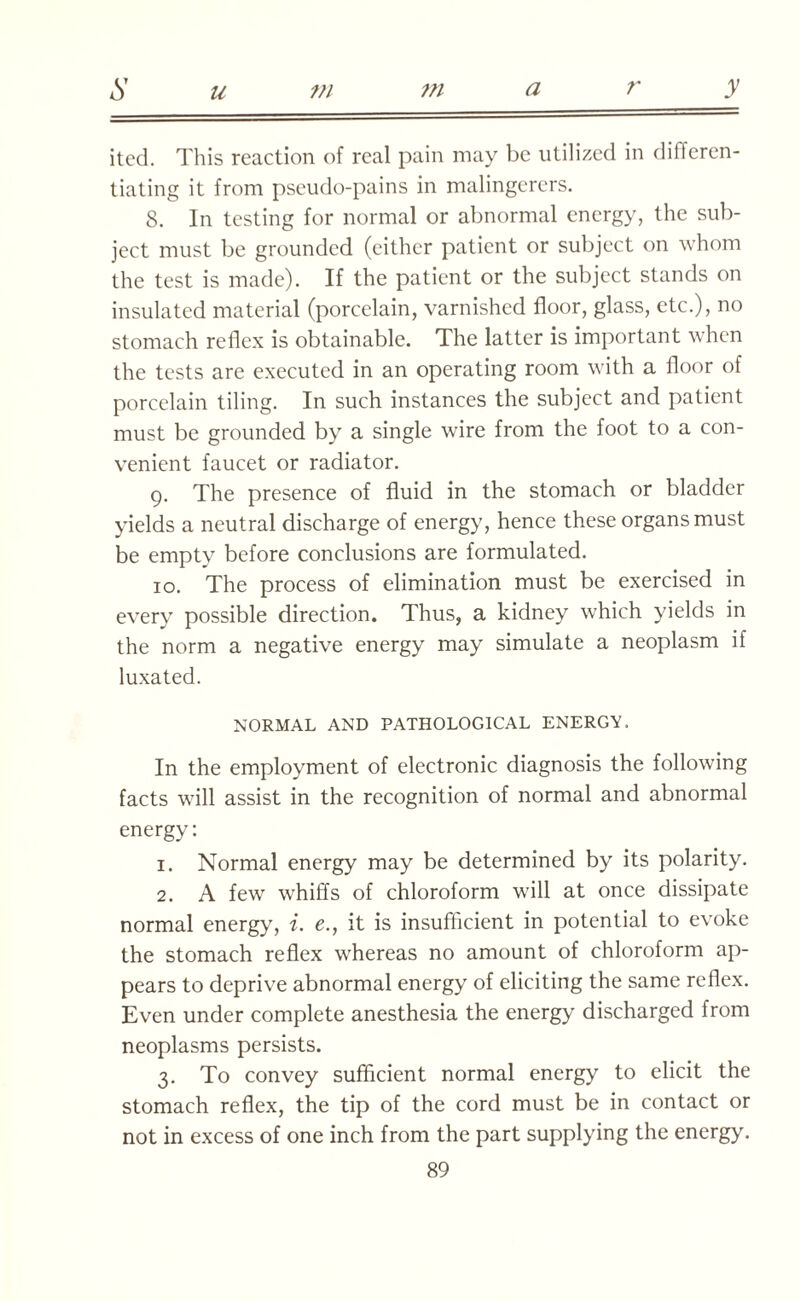 S u m m ary ited. This reaction of real pain may be utilized in differen¬ tiating it from pseudo-pains in malingerers. 8. In testing for normal or abnormal energy, the sub¬ ject must be grounded (either patient or subject on whom the test is made). If the patient or the subject stands on insulated material (porcelain, varnished floor, glass, etc.), no stomach reflex is obtainable. The latter is important when the tests are executed in an operating room with a floor of porcelain tiling. In such instances the subject and patient must be grounded by a single wire from the foot to a con¬ venient faucet or radiator. 9. The presence of fluid in the stomach or bladder yields a neutral discharge of energy, hence these organs must be empty before conclusions are formulated. 10. The process of elimination must be exercised in every possible direction. Thus, a kidney which yields in the norm a negative energy may simulate a neoplasm if luxated. NORMAL AND PATHOLOGICAL ENERGY. In the employment of electronic diagnosis the following facts will assist in the recognition of normal and abnormal energy: 1. Normal energy may be determined by its polarity. 2. A few whiffs of chloroform will at once dissipate normal energy, i. e., it is insufficient in potential to evoke the stomach reflex whereas no amount of chloroform ap¬ pears to deprive abnormal energy of eliciting the same reflex. Even under complete anesthesia the energy discharged from neoplasms persists. 3. To convey sufficient normal energy to elicit the stomach reflex, the tip of the cord must be in contact or not in excess of one inch from the part supplying the energy.