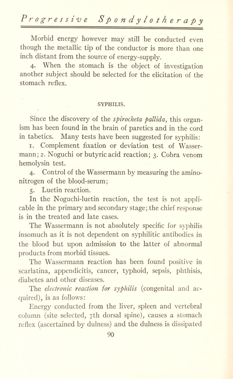 Morbid energy however may still be conducted even though the metallic tip of the conductor is more than one inch distant from the source of energy-supply. 4. When the stomach is the object of investigation another subject should be selected for the elicitation of the stomach reflex. SYPHILIS. Since the discovery of the spirocheta pallida, this organ¬ ism has been found in the brain of paretics and in the cord in tabetics. Many tests have been suggested for syphilis: 1. Complement fixation or deviation test of Wasser- mann;2. Noguchi or butyric acid reaction; 3. Cobra venom hemolysin test. 4. Control of the Wassermann by measuring the amino- nitrogen of the blood-serum; 5. Luetin reaction. In the Noguchi-luetin reaction, the test is not appli¬ cable in the primary and secondary stage; the chief response is in the treated and late cases. The Wassermann is not absolutely specific for syphilis insomuch as it is not dependent on syphilitic antibodies in the blood but upon admission to the latter of abnormal products from morbid tissues. The Wassermann reaction has been found positive in scarlatina, appendicitis, cancer, typhoid, sepsis, phthisis, diabetes and other diseases. The electronic reaction for syphilis (congenital and ac¬ quired), is as follows: Energy conducted from the liver, spleen and vertebral column (site selected, 7th dorsal spine), causes a stomach reflex (ascertained by dulncss) and the dulness is dissipated