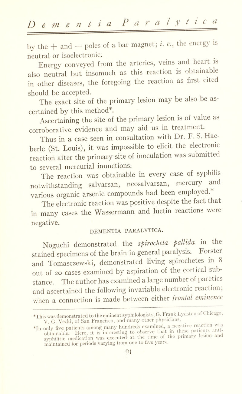 l y t i C ti by the + and — poles of a bar magnet; i. c., the energy is neutral or isoelectronic. Energy conveyed from the arteries, veins and heart is also neutral but insomuch as this reaction is obtainable in other diseases, the foregoing the reaction as hist cited should be accepted. The exact site of the primary lesion may be also be as¬ certained by this method* *. Ascertaining the site of the primary lesion is of value as corroborative evidence and may aid us in treatment. Thus in a case seen in consultation with Dr. F. S. Hae- berle (St. Louis), it was impossible to elicit the electronic reaction after the primary site of inoculation was submitted to several mercurial inunctions. The reaction was obtainable in every case of syphilis notwithstanding salvarsan, neosalvarsan, mercury and various organic arsenic compounds had been employed * The electronic reaction was positive despite the fact that in many cases the Wassermann and luetin reactions were negative. DEMENTIA PARALYTICA. Noguchi demonstrated the spirochcta pallida in the stained specimens of the brain in general paralysis. Forster and Tomasczewski, demonstrated living spirochetes in 8 out of 20 cases examined by aspiration of the cortical sub¬ stance. The author has examined a large number of paretics and ascertained the following invariable electronic reaction; when a connection is made between either frontal eminence *This was demonstrated to the eminent syphilologists, G. Frank Lydston of t hicago, V. G. Yecki, of San Francisco, and many other physicians. *In only five patients among many hundreds examined, a negative reaction is obtainable. Here, it is interesting to observe that in these P^ cnts an . syphilitic medication was executed at the time of the primary lesion and maintained for periods varying from one to five years.
