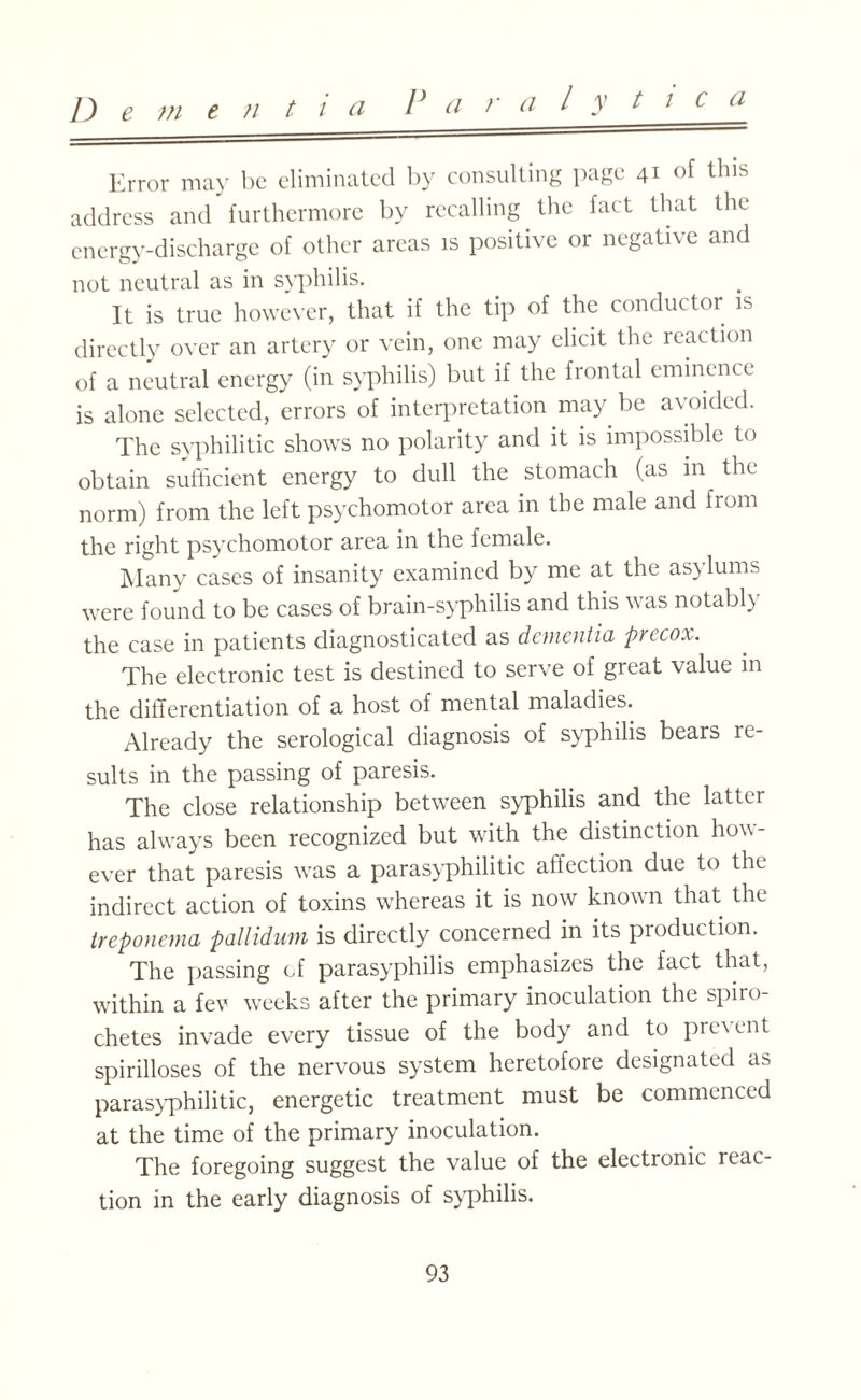 V a r a / y t i c a Error may be eliminated by consulting page 41 of this address and furthermore by recalling the fact that the energy-discharge of other areas is positive or negative and not neutral as in syphilis. It is true however, that if the tip of the conductor is directly over an artery or vein, one may elicit the reaction of a neutral energy (in syphilis) but if the frontal eminence is alone selected, errors of interpretation may be avoided. The syphilitic shows no polarity and it is impossible to obtain sufficient energy to dull the stomach (as in the norm) from the left psychomotor area in the male and from the right psychomotor area in the female. Many cases of insanity examined by me at the asylums were found to be cases of brain-syphilis and this was notably the case in patients diagnosticated as dementia precox. The electronic test is destined to serve of great value in the differentiation of a host of mental maladies. Already the serological diagnosis of syphilis bears re¬ sults in the passing of paresis. The close relationship between syphilis and the latter has always been recognized but with the distinction how¬ ever that paresis was a parasyphilitic affection due to the indirect action of toxins whereas it is now known that the treponema pallidum is directly concerned in its production. The passing cf parasyphilis emphasizes the fact that, within a fev weeks after the primary inoculation the spiro¬ chetes invade every tissue of the body and to present spirilloses of the nervous system heretofore designated as parasyphilitic, energetic treatment must be commenced at the time of the primary inoculation. The foregoing suggest the value of the electronic reac¬ tion in the early diagnosis of syphilis.