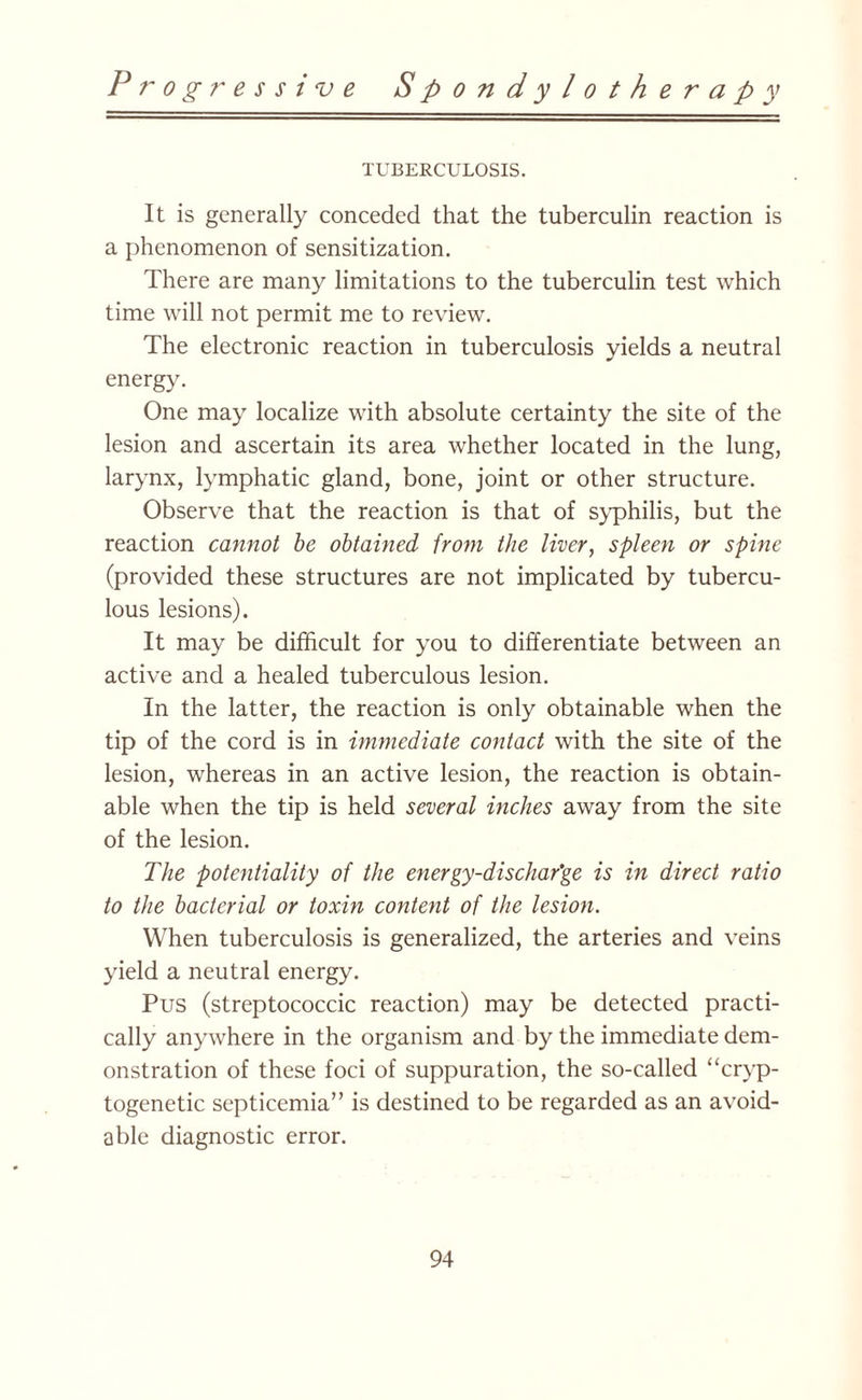 TUBERCULOSIS. It is generally conceded that the tuberculin reaction is a phenomenon of sensitization. There are many limitations to the tuberculin test which time will not permit me to review. The electronic reaction in tuberculosis yields a neutral energy. One may localize with absolute certainty the site of the lesion and ascertain its area whether located in the lung, larynx, lymphatic gland, bone, joint or other structure. Observe that the reaction is that of syphilis, but the reaction cannot be obtained from the liver, spleen or spine (provided these structures are not implicated by tubercu¬ lous lesions). It may be difficult for you to differentiate between an active and a healed tuberculous lesion. In the latter, the reaction is only obtainable when the tip of the cord is in immediate contact with the site of the lesion, whereas in an active lesion, the reaction is obtain¬ able when the tip is held several inches away from the site of the lesion. The potentiality of the energy-dischar’ge is in direct ratio to the bacterial or toxin content of the lesion. When tuberculosis is generalized, the arteries and veins yield a neutral energy. Pus (streptococcic reaction) may be detected practi¬ cally anywhere in the organism and by the immediate dem¬ onstration of these foci of suppuration, the so-called “cryp- togenetic septicemia” is destined to be regarded as an avoid¬ able diagnostic error.