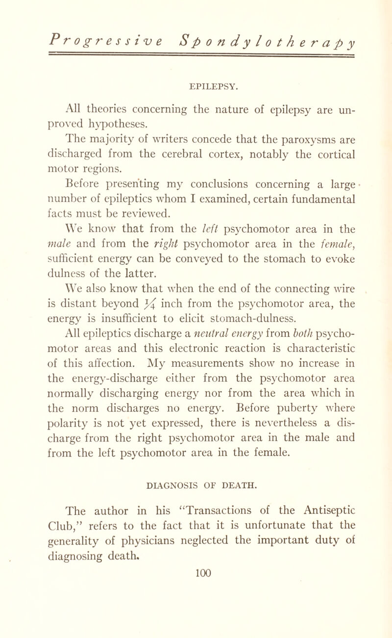 EPILEPSY. All theories concerning the nature of epilepsy are un¬ proved hypotheses. The majority of writers concede that the paroxysms are discharged from the cerebral cortex, notably the cortical motor regions. Before presenting my conclusions concerning a large ■ number of epileptics whom I examined, certain fundamental facts must be reviewed. We know that from the left psychomotor area in the male and from the right psychomotor area in the female, sufficient energy can be conveyed to the stomach to evoke dulness of the latter. We also know that when the end of the connecting wire is distant beyond inch from the psychomotor area, the energy is insufficient to elicit stomach-dulness. All epileptics discharge a neutral energy from both psycho¬ motor areas and this electronic reaction is characteristic of this affection. My measurements show no increase in the energy-discharge either from the psychomotor area normally discharging energy nor from the area which in the norm discharges no energy. Before puberty where polarity is not yet expressed, there is nevertheless a dis¬ charge from the right psychomotor area in the male and from the left psychomotor area in the female. DIAGNOSIS OF DEATH. The author in his “Transactions of the Antiseptic Club,” refers to the fact that it is unfortunate that the generality of physicians neglected the important duty of diagnosing death.