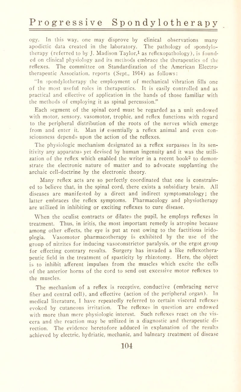 ogy. In this way, one may disprove by clinical observations many apodictic data created in the laboratory. The pathology of spondylo¬ therapy (referred to by J. Madison Taylor,1 as reflexopathology), is found¬ ed on clinical physiology and its methods embrace the therapeutics of the reflexes. The committee on Standardization of the American Electro- therapeutic Association, reports (Sept., 1914) as follows: “In spondylotherapy the employment of mechanical vibration fills one of the most useful roles in therapeutics. It is easily controlled and as practical and effective of application in the hands of those familiar with the methods of employing it as spinal percussion.” Each segment of the spinal cord must be regarded as a unit endowed with motor, sensory, vasomotor, trophic, and reflex functions with regard to the peripheral distribution of the roots of the nerves which emerge from and enter it. Man i£ essentially a reflex animal and even con¬ sciousness depends upon the action of the reflexes. The physiologic mechanism designated as a reflex surpasses in its sen- itivity any apparatus yet devised by human ingenuity and it was the utili¬ zation of the reflex which enabled the writer in a recent book2 to demon¬ strate the electronic nature of matter and to advocate supplanting the archaic cell-doctrine by the electronic theory. Many reflex acts are so perfectly coordinated that one is constrain¬ ed to believe that, in the spinal cord, there exists a subsidiary brain. All diseases are manifested by a direct and indirect symptomatology; the latter embraces the reflex symptoms. Pharmacology and physiotherapy are utilized in inhibiting or exciting reflexes to cure disease. When the oculist contracts or dilates* the pupil, he employs reflexes in treatment. Thus, in iritis, the most important remedy is atropine because among other effects, the eye is put at rest owing to the factitious irido- plegia. Vasomotor pharmacotherapy is exhibited by the use of the group of nitrites for inducing vasoconstrictor paralysis, or the ergot group for effecting contrary results. Surgery has invaded a like reflexothera- peutic field in the treatment of spasticity by rhizotomy. Here, the object is to inhibit afferent impulses from the muscles which excite the cells of the anterior horns of the cord to send out excessive motor reflexes to the muscles. The mechanism of a reflex is receptive, conductive (embracing nerve fiber and central cell), and effective (action of the peripheral organ). In medical literature, I have repeatedly referred to certain visceral reflexes evoked by cutaneous irritation. The reflexes in question are endowed with more than mere physiologic interest. Such reflexes react on the vis¬ cera and the reaction may be utilized in a diagnostic and therapeutic di¬ rection. The evidence heretofore adduced in explanation of the results achieved by electric, hydriatic, mechanic, and balneary treatment of disease