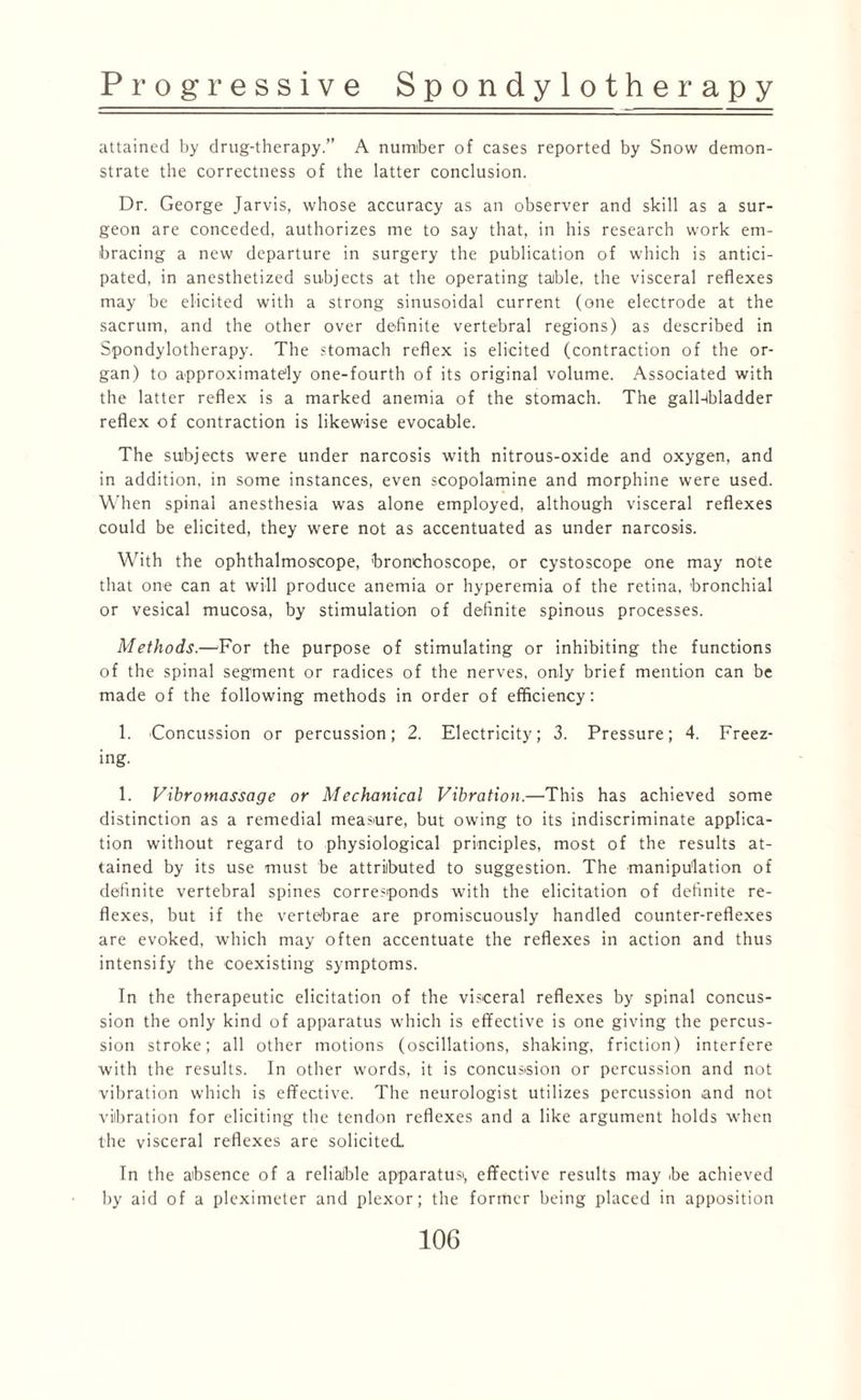 attained by drug-therapy.” A number of cases reported by Snow demon¬ strate the correctness of the latter conclusion. Dr. George Jarvis, whose accuracy as an observer and skill as a sur¬ geon are conceded, authorizes me to say that, in his research work em¬ bracing a new departure in surgery the publication of which is antici¬ pated, in anesthetized subjects at the operating table, the visceral reflexes may be elicited with a strong sinusoidal current (one electrode at the sacrum, and the other over definite vertebral regions) as described in Spondylotherapy. The stomach reflex is elicited (contraction of the or¬ gan) to approximately one-fourth of its original volume. Associated with the latter reflex is a marked anemia of the stomach. The gall-lbladder reflex of contraction is likewise evocable. The subjects were under narcosis with nitrous-oxide and oxygen, and in addition, in some instances, even scopolamine and morphine were used. When spinal anesthesia was alone employed, although visceral reflexes could be elicited, they were not as accentuated as under narcosis. With the ophthalmoscope, bronchoscope, or cystoscope one may note that one can at will produce anemia or hyperemia of the retina, bronchial or vesical mucosa, by stimulation of definite spinous processes. Methods.—'For the purpose of stimulating or inhibiting the functions of the spinal segment or radices of the nerves, only brief mention can be made of the following methods in order of efficiency: 1. Concussion or percussion; 2. Electricity; 3. Pressure; 4. Freez¬ ing. 1. Vibrotnassage or Mechanical Vibration.—This has achieved some distinction as a remedial measure, but owing to its indiscriminate applica¬ tion without regard to physiological principles, most of the results at¬ tained by its use must be attributed to suggestion. The manipulation of definite vertebral spines corresponds with the elicitation of definite re¬ flexes, but if the vertebrae are promiscuously handled counter-reflexes are evoked, which may often accentuate the reflexes in action and thus intensify the coexisting symptoms. In the therapeutic elicitation of the visceral reflexes by spinal concus¬ sion the only kind of apparatus which is effective is one giving the percus¬ sion stroke; all other motions (oscillations, shaking, friction) interfere with the results. In other words, it is concussion or percussion and not vibration which is effective. The neurologist utilizes percussion and not vibration for eliciting the tendon reflexes and a like argument holds when the visceral reflexes are solicited. In the absence of a reliable apparatus', effective results may be achieved by aid of a pleximeter and plexor; the former being placed in apposition