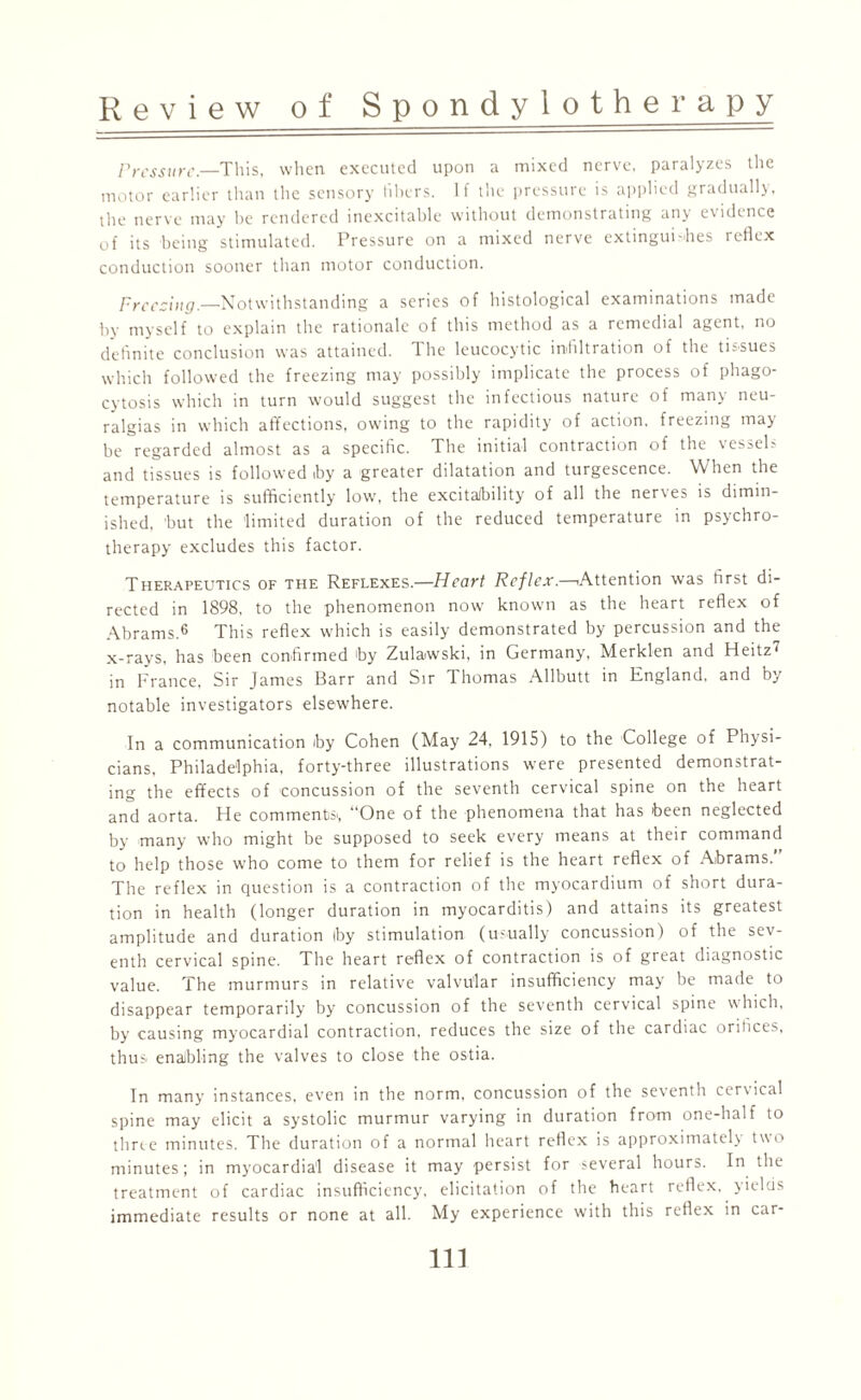 Pressure— This, when executed upon a mixed nerve, paralyzes the motor earlier than the sensory fibers. If the pressure is applied gradually, the nerve may he rendered inexcitable without demonstrating any evidence of its being stimulated. Pressure on a mixed nerve extingui-hes reflex conduction sooner than motor conduction. Freezing.—Notwithstanding a series of histological examinations made by myself to explain the rationale of this method as a remedial agent, no definite conclusion was attained. The leucocytic infiltration of the tissues which followed the freezing may possibly implicate the process of phago¬ cytosis which in turn would suggest the infectious nature of many neu¬ ralgias in which affections, owing to the rapidity of action, freezing may be regarded almost as a specific. The initial contraction of the vessels and tissues is followed iby a greater dilatation and turgescence. When the temperature is sufficiently low, the excitaJbility of all the nerves is dimin¬ ished, 'but the limited duration of the reduced temperature in psychro- therapy excludes this factor. Therapeutics of the Reflexes.—Heart Reflex.—.Attention was first di¬ rected in 1898. to the phenomenon now known as the heart reflex of Abrams.6 This reflex which is easily demonstrated by percussion and the x-ravs, has been confirmed by Zulawski, in Germany, Merklen and Heitz in France, Sir James Barr and Sir Thomas Allbutt in England, and by notable investigators elsewhere. In a communication by Cohen (May 24, 1915) to the College of Physi¬ cians, Philadelphia, forty-three illustrations were presented demonstrat¬ ing the effects of concussion of the seventh cervical spine on the heart and aorta. He comments., “One of the phenomena that has been neglected by many who might be supposed to seek every means at their command to help those who come to them for relief is the heart reflex of Abrams.” The reflex in question is a contraction of the myocardium of short dura¬ tion in health (longer duration in myocarditis) and attains its greatest amplitude and duration by stimulation (usually concussion) of the sev¬ enth cervical spine. The heart reflex of contraction is of great diagnostic value. The murmurs in relative valvular insufficiency may be made to disappear temporarily by concussion of the seventh cervical spine which, by causing myocardial contraction, reduces the size of the cardiac oriiices, thus, enabling the valves to close the ostia. In many instances, even in the norm, concussion of the seventh cervical spine may elicit a systolic murmur varying in duration from one-half to three minutes. The duration of a normal heart reflex is approximately two minutes; in myocardial disease it may persist for several hours. In the treatment of cardiac insufficiency, elicitation of the heart reflex, yields immediate results or none at all. My experience with this reflex in car-