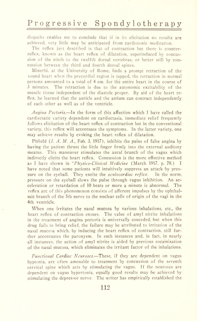 diopaths enaibles me to conclude that if in its elicitation no results are achieved, very little may be anticipated from cardiotonic medication. The reflex ju>t described is that of contraction but there is counter¬ reflex, known as the heart reflex of dilatation, superinduced by concus¬ sion of the ninth to the twelfth dorsal vertebrae, or better still by con¬ cussion between the third and fourth dorsal spines. Minerbi. at the University of Rome, finds a prompt retraction of the sound heart when the precordial region is tapped, the retraction in normal persons amounted to a total of 4 cm. for the entire heart in the course of 3 minutes. The retraction is due to the autonomic excitability of the muscle tissue independent of the diastole proper. By aid of the heart re¬ flex, he learned that the auricle and the atrium can contract independently of each other as well as of the ventricle. Angina Pectoris.—In the form of this affection which I have called the cardiectatic variety dependent on cardiectasia, immediate relief frequently follows elicitation of the heart reflex of contraction but in the conventional variety, this reflex will accentuate the symptoms. In the latter variety, one may achieve results by evoking the heart reflex of dilatation. Pitfield (/. A. M. A., Feb. 3, 1917), inhibits the pains of false angina by having the patient thrust the little finger firmly into the external auditory meatus. This maneuver stimulates the aural branch of the vagus which indirectly elicits the heart reflex. Concussion is the more effective method as I have shown in “Physico-Clinical Medicine (March 1917, p. 78.) I have noted that some patients will intuitively suppress an attack >by pres¬ sure on the eyeball. They excite the oculocardiac reflex. In the norm, pressure on the eyeball slows the pulse through vagus inhibition. An ac¬ celeration or retardation of 10 beats or more a minute is abnormal. The reflex arc of this phenomenon consists of afferent impulses by the ophthal¬ mic branch of the 5th nerve to the nuclear cells of origin of the vagi in the 4th ventricle. When one irritates the nasal mucosa by various inhalations, etc., the heart reflex of contraction ensues. The value of amyl nitrite inhalations in the treatment of angina pectoris is universally conceded, but when this drug fails to bring relief, the failure may be attributed to irritation of the nasal mucosa which, by inducing the heart reflex of contraction, still fur¬ ther accentuates the paroxysm. In such instances and, in fact, in nearly all instances, the action of amyl nitrite is aided by previous cocainization of the nasal mucosa, which eliminates the irritant factor of the inhalations. Functional Cardiac Neuroses.—These, if they are dependent on vagus hyptonia, are often amenable to treatment by concussion of the seventh cervical spine which acts by stimulating the vagus. If the neuroses are dependent on vagus hypertonia, equally good results may be achieved by stimulating the depres-or nerve. The writer has empirically established the