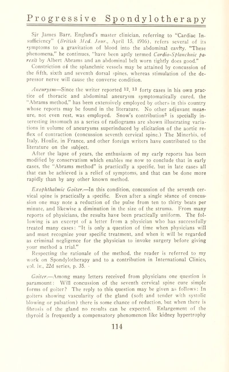 Sir James Barr, England’s master clinician, referring to “Cardiac In¬ sufficiency (British Med. Jour., April 15, 1916), refers several of its symptoms to a gravitation of blood into the abdominal cavity. “These phenomena,” he continues, “have been aptly termed Cardio-Splanchnic pa¬ resis by Albert Abrams and an abdominal belt worn tightly does good.” Constriction of the splanchnic vessels may be attained by concussion of the -fifth, sixth and seventh dorsal .'-pines, whereas stimulation of the de¬ pressor nerve will cause the converse condition. Aneurysm—Since the writer reported 12, 13 forty cases in his own prac¬ tice of thoracic and abdominal aneurysm symptomatically cured, the Abrams method,” has been extensively employed by others- in this country whose reports may be found in the literature. No other adjuvant meas¬ ure, not even rest, was employed. Snow’s contribution3 is specially in¬ teresting insomuch as a series of radiograms are shown illustrating varia¬ tions in volume of aneurysms superinduced by elicitation of the aortic re¬ flex of contraction (concussion seventh cervical spine.) The Minerbis, of Italy, Houlie, in France, and other foreign writers have contributed to the literature on the subject. After the lapse of years, the enthusiasm of my early reports has been modified by conservatism which enables me now to conclude that in early cases, the “Abrams method” is practically a specific, but in late cases- all that can be achieved is a relief of symptoms, and that can be done more rapidly than by any other known method. Exophthalmic Goiter.—-In this condition, concussion of the seventh cer¬ vical spine is practically a specific. Even after a single seance of concus¬ sion one may note a reduction of the pulse from ten to thirty beats per minute, and likewise a diminution in the size of the struma. From many reports of physicians, the results have been practically uniform. The fol¬ lowing is an excerpt of a letter from a physician who has successfully treated many cases: “It is only a question of time when physicians will and must recognize your specific treatment, and when it will be regarded as criminal negligence for the physician to invoke surgery before giving your method a trial.” Respecting the rationale of the method, the reader is referred to my work on Spondylotherapy and to a contribution in International Clinics-, vol. iv., 22d series, p. 35. ■ Goiter.—Among many letters received from physicians one question is paramount: Will concussion of the seventh cervical spine cure simple forms of goiter? The reply to this question may be given as- follows: In goiters showing vascularity of the gland (soft and tender with systolic blowing or pulsation) there is some chance of reduction, but when there is fibrosis of the gland no results can be expected. Enlargement of the thyroid is frequently a compensatory phenomenon like kidney hypertrophy