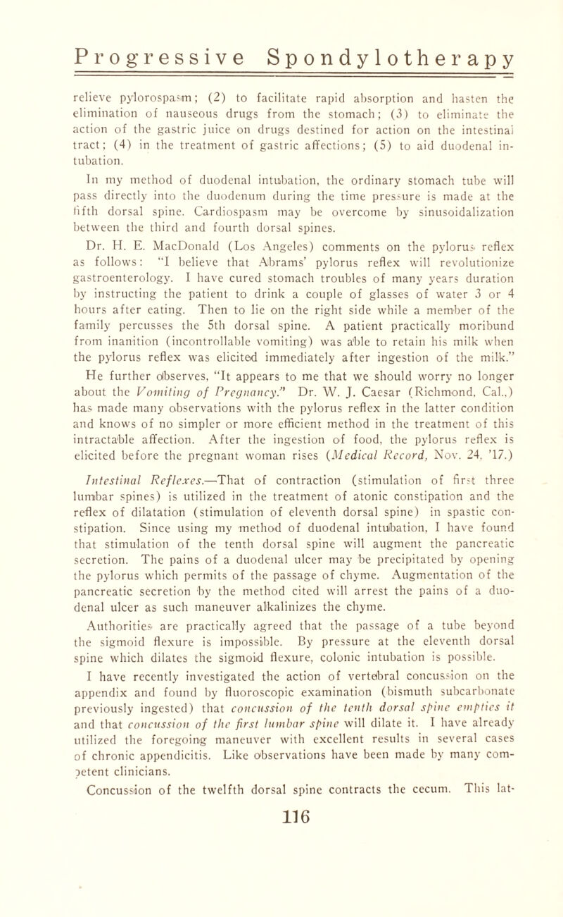 relieve pylorospasm; (2) to facilitate rapid absorption and hasten the elimination of nauseous drugs from the stomach; (3) to eliminate the action of the gastric juice on drugs destined for action on the intestinal tract; (4) in the treatment of gastric affections; (5) to aid duodenal in¬ tubation. In my method of duodenal intubation, the ordinary stomach tube will pass directly into the duodenum during the time pressure is made at the fifth dorsal spine. Cardiospasm may be overcome by sinusoidalization between the third and fourth dorsal spines. Dr. H. E. MacDonald (Los Angeles) comments on the pylorus, reflex as follows: I believe that Abrams’ pylorus reflex will revolutionize gastroenterology. I have cured stomach troubles of many years duration by instructing the patient to drink a couple of glasses of water 3 or 4 hours after eating. Then to lie on the right side while a member of the family percusses the 5th dorsal spine. A patient practically moribund from inanition (incontrollable vomiting) was able to retain his milk when the pylorus reflex was elicited immediately after ingestion of the milk.” He further observes, “It appears to me that we should worry no longer about the Vomiting of PregnancyDr. W. J. Caesar (Richmond, Cal.,) has made many observations with the pylorus reflex in the latter condition and knows of no simpler or more efficient method in the treatment of this intractable affection. After the ingestion of food, the pylorus reflex is elicited before the pregnant woman rises (Medical Record, Nov. 24. T7.) Intestinal Reflexes.—That of contraction (stimulation of first three lumbar spines) is utilized in the treatment of atonic constipation and the reflex of dilatation (stimulation of eleventh dorsal spine) in spastic con¬ stipation. Since using my methofl of duodenal intubation, I have found that stimulation of the tenth dorsal spine will augment the pancreatic secretion. The pains of a duodenal ulcer may be precipitated by opening the pylorus which permits of the passage of chyme. Augmentation of the pancreatic secretion by the method cited will arrest the pains of a duo¬ denal ulcer as such maneuver alkalinizes the chyme. Authorities are practically agreed that the passage of a tube beyond the sigmoid flexure is impossible. By pressure at the eleventh dorsal spine which dilates the sigmoid flexure, colonic intubation is possible. I have recently investigated the action of vertebral concussion on the appendix and found by fluoroscopic examination (bismuth subcarbonate previously ingested) that concussion of the tenth dorsal spine empties it and that concussion of the first lumbar spine will dilate it. I have already utilized the foregoing maneuver with excellent results in several cases of chronic appendicitis. Like observations have been made by many com¬ petent clinicians. Concussion of the twelfth dorsal spine contracts the cecum. This lat-