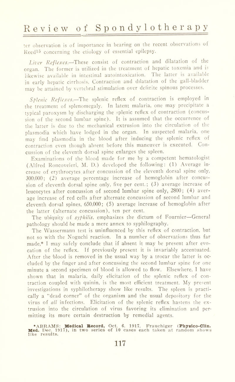 ter observation is of importance in bearing on the recent observations of ReedlS concerning the etiology of essential epilepsy. Liver Reflexes.—These consist of contraction and dilatation of the organ. The former is utilized in the treatment of hepatic toxemia and is likewise available in intestinal autointoxication. The latter is available in early hepatic cirrhosis. Contraction and dilatation of the gall-bladdei may be attained by vertebral stimulation over definite spinous processes. Splenic Reflexes.—The splenic reflex of contraction is employed in the treatment of splenomegaly. In latent malaria, one may precipitate a typical paroxysm by discharging the >plenic reflex of contraction (concus¬ sion of the second lumbar spine). It is assumed that the occurrence of the latter is due to the mechanical extrusion into the circulation of the plasmodia which have lodged in the organ. In suspected malaria, one may find plasmodia in the blood after inducing the splenic reflex of contraction even though absent before this maneuver is executed. Con¬ cussion of the eleventh dorsal spine enlarges the spleen. Examinations of the blood made for me by a competent hematologist (Alfred Roncoveieri, M. D.) developed the following: (1) Average in¬ crease of erythrocytes after concussion of the eleventh dorsal spine only, 300,000; (2) average percentage increase of hemoglobin after concus¬ sion of eleventh dorsal spine only, five per cent.; (3) average increase of leucocytes after concussion of second lumbar spine only, 2800; (4) aver¬ age increase of red cells after alternate concussion of second lumbar and eleventh dorsal spines, 650,000; (5) average increase of hemoglobin after the latter (alternate concussion), ten per cent. The ubiquity of syphilis, emphasizes the dictum of Fournier—General pathology should ibe made a mere annex to syphilography. The Wassermann test is uninfluenced by this reflex of contraction, but not so with the Noguchi reaction. In a number of observations thus far made,* I may safely conclude that if absent it may be present after evo¬ cation of the reflex. If previously present it is invariably accentuated. After the blood is removed in the usual way by a trocar the latter is oc¬ cluded by the finger and after concussing the second lumbar spine for one minute a second specimen of blood is allowed to flow. Elsewhere, I have shown that in malaria, daily elicitation of the splenic reflex of con¬ traction coupled with quinin, is the most efficient treatment. My present investigations in syphilotherapy show like results. The spleen is practi¬ cally a “dead corner” of the organism and the usual depository for the virus of all infections. Elicitation of the splenic reflex hastens the ex¬ trusion into the circulation of virus favoring its elimination and per¬ mitting its more certain destruction by remedial agents. •ABRAMS: Medical Record, Oct. G. 1917. Frauchiger (Physico-Clin. Med. Dec. 1917), in two series of 10 cases each taken at random shows like results.