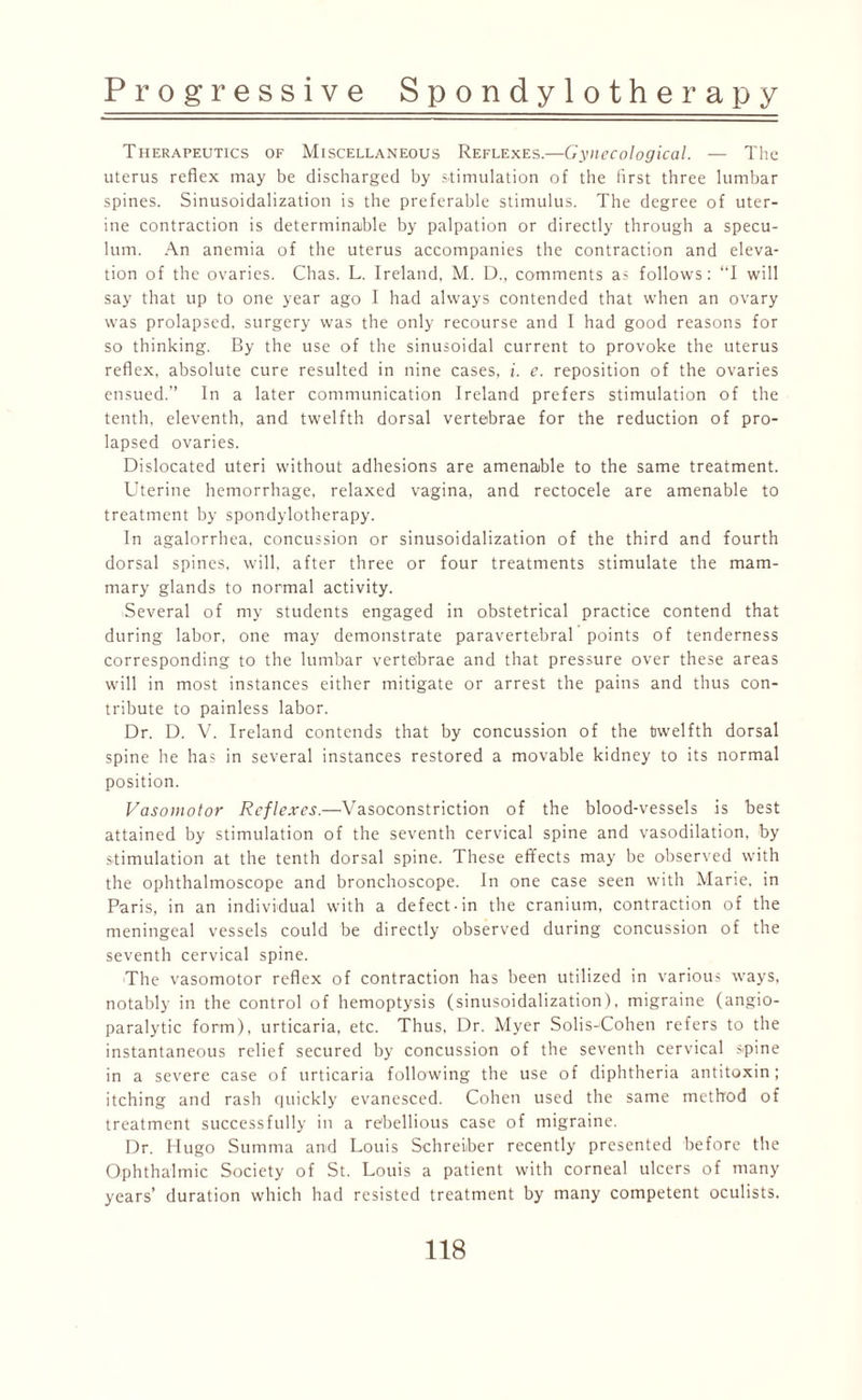 Therapeutics of Miscellaneous Reflexes.—Gynecological. — The uterus reflex may be discharged by stimulation of the first three lumbar spines. Sinusoidalization is the preferable stimulus. The degree of uter¬ ine contraction is determinable by palpation or directly through a specu¬ lum. An anemia of the uterus accompanies the contraction and eleva¬ tion of the ovaries. Chas. L. Ireland, M. D., comments as follows: “I will say that up to one year ago I had always contended that when an ovary was prolapsed, surgery was the only recourse and I had good reasons for so thinking. By the use of the sinusoidal current to provoke the uterus reflex, absolute cure resulted in nine cases, i. e. reposition of the ovaries ensued. In a later communication Ireland prefers stimulation of the tenth, eleventh, and twelfth dorsal vertebrae for the reduction of pro¬ lapsed ovaries. Dislocated uteri without adhesions are amenable to the same treatment. Uterine hemorrhage, relaxed vagina, and rectocele are amenable to treatment by spondylotherapy. In agalorrhea, concussion or sinusoidalization of the third and fourth dorsal spines, will, after three or four treatments stimulate the mam¬ mary glands to normal activity. Several of my students engaged in obstetrical practice contend that during labor, one may demonstrate paravertebral points of tenderness corresponding to the lumbar vertebrae and that pressure over these areas will in most instances either mitigate or arrest the pains and thus con¬ tribute to painless labor. Dr. D. V. Ireland contends that by concussion of the twelfth dorsal spine he has in several instances restored a movable kidney to its normal position. Vasomotor Reflexes.—Vasoconstriction of the blood-vessels is best attained by stimulation of the seventh cervical spine and vasodilation, by stimulation at the tenth dorsal spine. These effects may be observed with the ophthalmoscope and bronchoscope. In one case seen with Marie, in Paris, in an individual with a defect-in the cranium, contraction of the meningeal vessels could be directly observed during concussion of the seventh cervical spine. The vasomotor reflex of contraction has been utilized in various ways, notably in the control of hemoptysis (sinusoidalization), migraine (angio- paralytic form), urticaria, etc. Thus, Dr. Myer Solis-'Cohen refers to the instantaneous relief secured by concussion of the seventh cervical spine in a severe case of urticaria following the use of diphtheria antitoxin; itching and rash quickly evanesced. Cohen used the same method of treatment successfully in a rebellious case of migraine. Dr. Hugo Summa and Louis Schreiiber recently presented before the Ophthalmic Society of St. Louis a patient with corneal ulcers of many years’ duration which had resisted treatment by many competent oculists.