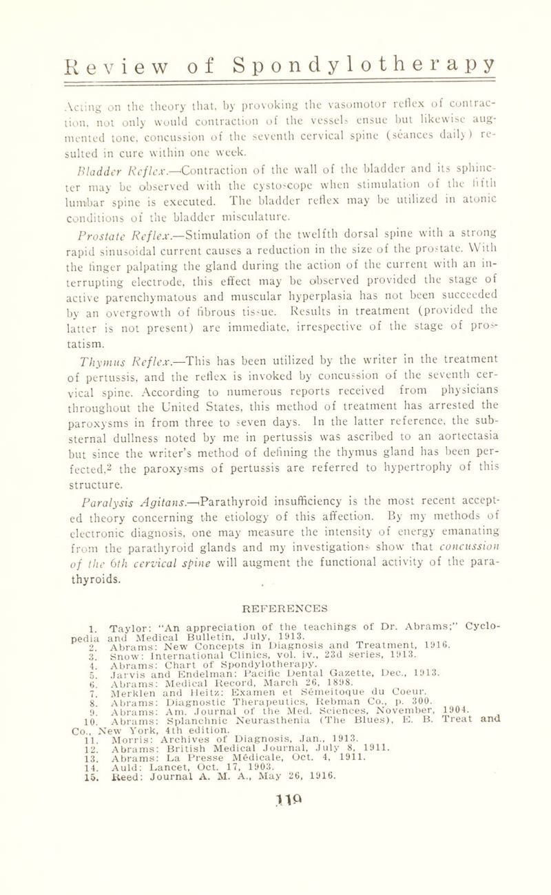 Acting on the theory that, by provoking the vasomotor reflex of contrac¬ tion, not only would contraction of the vessels ensue but likewise aug¬ mented tone, concussion of the seventh cervical spine (seances daily ) re¬ sulted in cure within one week. Bladder Reflex—'Contraction of the wall of the bladder and its sphinc¬ ter may be observed with the cystoscope when stimulation of the hftli lumbar spine is executed. The bladder reflex may be utilized in atonic conditions of the bladder misculature. Prostate Reflex— Stimulation of the twelfth dorsal spine with a strong rapid sinusoidal current causes a reduction in the size of the prostate. With the linger palpating the gland during the action of the current with an in¬ terrupting electrode, this effect may be observed provided the stage of active parenchymatous and muscular hyperplasia has not been succeeded by an overgrowth of fibrous tis-ue. Results in treatment (provided the latter is not present) are immediate, irrespective of the stage of pro^ tatism. Thy Dins Reflex—This has been utilized by the writer in the treatment of pertussis, and the reflex is invoked by concussion of the seventh cer¬ vical spine. According to numerous reports received from physicians throughout the United States, this method of treatment has arrested the paroxysms in from three to seven days. In the latter reference, the sub- sternal dullness noted by me in pertussis was ascribed to an aortectasia but since the writer’s method of defining the thymus gland has been per¬ fected,2 the paroxysms of pertussis are referred to hypertrophy of this structure. Paralysis Agitans.—^Parathyroid insufficiency is the most recent accept¬ ed theory concerning the etiology of this affection. By my methods of electronic diagnosis, one may measure the intensity of energy emanating from the parathyroid glands and my investigations, show that concussion of the 6th cervical spine will augment the functional activity of the para¬ thyroids. REFERENCES 1. Taylor: “An appreciation of the teachings of Dr. Abrams;” Cyclo¬ pedia and Medical Bulletin, July, 1913. 2. Abrams: New Concepts in Diagnosis and Treatment, 191b. 3. Snow: International Clinics, vol. iv., 23d series, 1913. 4. Abrams: Chart of Spondylotherapy. 5. Jarvis and Endelman: Pacific Dental Gazette, Dec., 1913. t>. Abrams: Medical Record, March 26, 1898. 7. Merklen and Heitz: Examen et Semeitoque du Coeur. 8 Abrams: Diagnostic Therapeutics, liebman Co., p. 300. 9. Abrams: Am. Journal of the Med. Sciences, November, 1904. 10. Abrams: Splanchnic Neurasthenia (The Blues), E. B. Treat and Co., New York, 4th edition. 11. Morris: Archives of Diagnosis, Jan., 1913. 12. Abrams: British Medical Journal, July 8, 1911. 13. Abrams: La Presse Medicale, Oct. 4, 1911. 14. Auld: Lancet, Oct. 17, 1903. 15. Keed: Journal A. M. A., May 26, 1916.