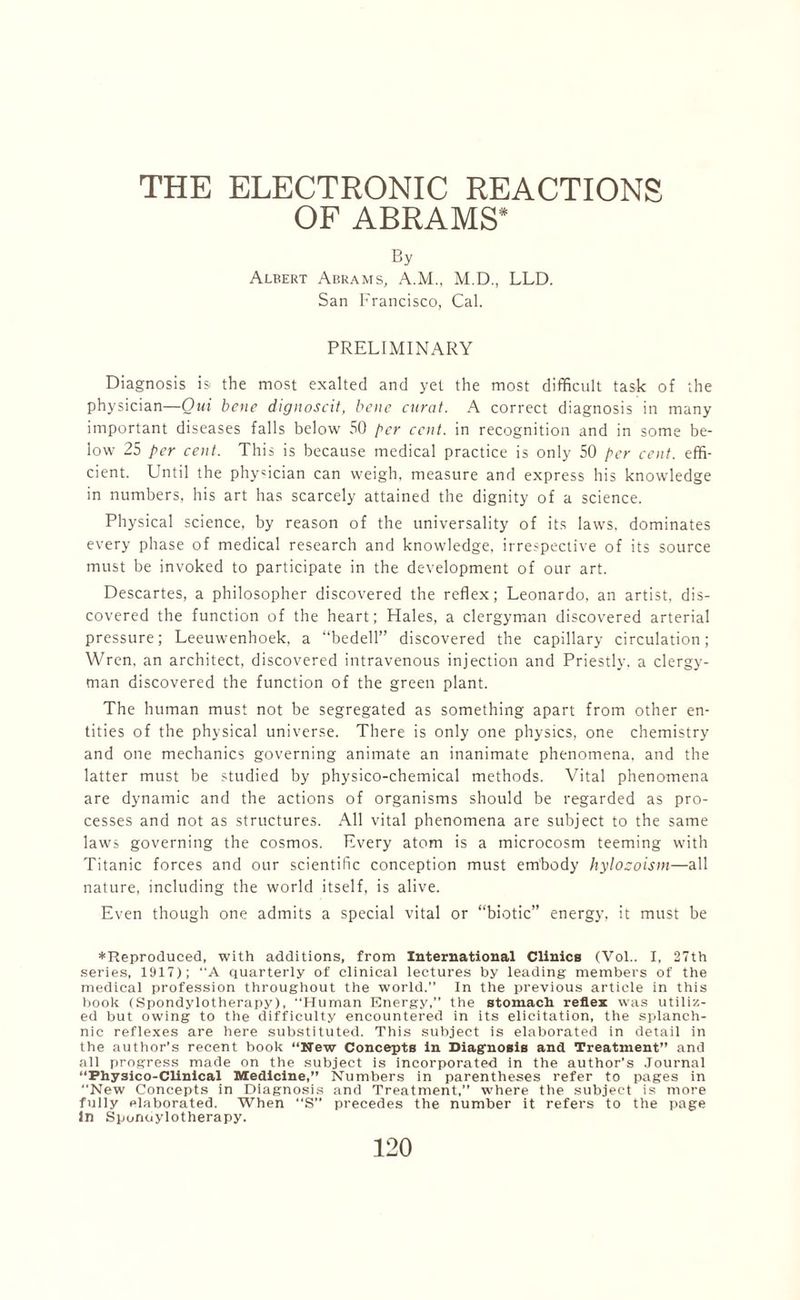 OF ABRAMS* By Albert Abrams, A.M., M.D., LLD. San Francisco, Cal. PRELIMINARY Diagnosis is the most exalted and yet the most difficult task of the physician—Qui bene dignoscit, bene curat. A correct diagnosis in many important diseases falls below 50 per cent, in recognition and in some be¬ low 25 per cent. This is because medical practice is only 50 per cent, effi¬ cient. Until the physician can weigh, measure and express his knowledge in numbers, his art has scarcely attained the dignity of a science. Physical science, by reason of the universality of its laws, dominates every phase of medical research and knowledge, irrespective of its source must be invoked to participate in the development of our art. Descartes, a philosopher discovered the reflex; Leonardo, an artist, dis¬ covered the function of the heart; Hales, a clergyman discovered arterial pressure; Leeuwenhoek, a “bedell” discovered the capillary circulation; Wren, an architect, discovered intravenous injection and Priestly, a clergy¬ man discovered the function of the green plant. The human must not be segregated as something apart from other en¬ tities of the physical universe. There is only one physics, one chemistry and one mechanics governing animate an inanimate phenomena, and the latter must be studied by physico-chemical methods. Vital phenomena are dynamic and the actions of organisms should be regarded as pro¬ cesses and not as structures. All vital phenomena are subject to the same laws governing the cosmos. Every atom is a microcosm teeming with Titanic forces and our scientific conception must embody hylozoism—all nature, including the world itself, is alive. Even though one admits a special vital or “biotic” energy, it must be ♦ Reproduced, with additions, from International Clinics (Vol.. I, 27th series, 1917); “A quarterly of clinical lectures by leading members of the medical profession throughout the world.” In the previous article in this book (Spondylotherapy), “Human Energy,” the stomach reflex was utiliz¬ ed but owing to the difficulty encountered in its elicitation, the splanch¬ nic reflexes are here substituted. This subject is elaborated in detail in the author’s recent book “New Concepts in Diagnosis and Treatment” and all progress made on the subject is incorporated in the author’s Journal “Fhysico-Clinical Medicine,” Numbers in parentheses refer to pages in New Concepts in Diagnosis and Treatment,” where the subject is more fully elaborated. When “S” precedes the number it refers to the page In Sponoylotherapy.
