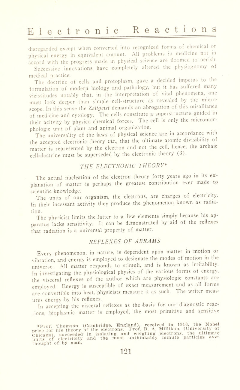 disregarded except when converted into recognized forms of chemical or physical energy in equivalent amount. All problems in medicine not in accord with the progress made in physical science are doomed to perish. Successive innovations have completely altered the physiognomy of medical practice. The doctrine of cells and protoplasm, gave a decided impetus to the formulation of modern biology and pathology, but it has suffered many vicissitudes notably that, in the interpretation of vital phenomena, one must look deeper than simple cell-structure as revealed by the rnicio- scope. In this sense the Zeitgeist demands an abrogation of this misalliance of medicine and cytology. The cells constitute a superstructure guided in their acitvity by physico-chemical force?'. The cell is only the micromor- phologic unit of plant and animal organization. The universality of the laws of physical science are in accordance with the accepted electronic theory vis., that the ultimate atomic -divisibility of matter is represented by the electron and not the cell, hence, the archaic cell-doctrine must be superseded by the electronic theory (3). TIIE ELECTRONIC THEORY* The actual nucleation of the electron theory forty years ago in its ex¬ planation of matter is perhaps the greatest contribution ever made to scientific knowledge. The units of our organism, the electrons, are charges of electricity. In their incessant activity they produce the phenomenon known as radia¬ tion. ... , • The physicist limits the latter to a few elements simply because his ap¬ paratus lacks sensitivity. It can be demonstrated by aid of the reflexes that radiation is a universal property of matter. REFLEXES OF ABRAMS Every phenomenon, in nature, is dependent upon matter in motion or vibration, and energy is employed to designate the modes of motion in the universe. All matter responds to stimuli, and is known as irritability. In investigating the physiological physics of the various forms of energy, the visceral reflexes of the author which are physiologic constants are employed. Energy is susceptible of exact measurement and as all forms are convertible into heat, physicists measure it as such. The writer meas¬ ure? energy by his reflexes. In accepting the visceral reflexes as the basis for our diagnostic reac¬ tions. bioplasmic matter is employed, the most primitive and sensitive *pr0f Thomson (Cambridge, England), received in 1916, the Nobel prize for his theory of the electrons. Prof. It. A. Millikan, (University ot rhicauo) succeeded in isolating and weighing electrons, the ultimate units of electricity and the most unthinkably minute particles ev«-< thought of by man.