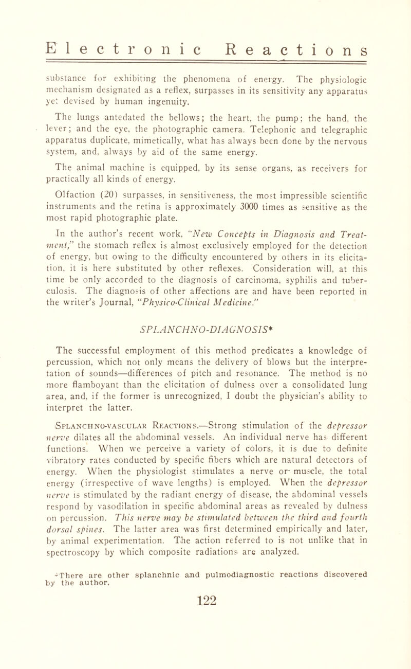 substance for exhibiting the phenomena of energy. The physiologic mechanism designated as a reflex, surpasses in its sensitivity any apparatus yet devised by human ingenuity. The lungs antedated the bellows; the heart, the pump; the hand, the lever; and the eye, the photographic camera. Telephonic and telegraphic apparatus duplicate, mimetically, what has always been done by the nervous system, and, always by aid of the same energy. The animal machine is equipped, by its sense organs, as receivers for practically all kinds of energy. Olfaction (20) surpasses, in sensitiveness, the most impressible scientific instruments and the retina is approximately 3000 times as sensitive as the most rapid photographic plate. In the author’s recent work, “New Concepts in Diagnosis and Treat¬ ment,” the stomach reflex is almost exclusively employed for the detection of energy, but owing to the difficulty encountered by others in its elicita¬ tion, it is here substituted by other reflexes. Consideration will, at this time be only accorded to the diagnosis of carcinoma, syphilis and tuber¬ culosis. The diagnosis of other affections are and have been reported in the writer’s Journal, “Physico-Clinical Medicine.” S PLANCH NO-DIAGNOSIS* The successful employment of this method predicates a knowledge of percussion, which not only means the delivery of blows but the interpre¬ tation of sounds—differences of pitch and resonance. The method is no more flamboyant than the elicitation of dulness over a consolidated lung area, and, if the former is unrecognized, I doubt the physician’s ability to interpret the latter. iSplanchno-vascular Reactions.—Strong stimulation of the depressor nerve dilates all the abdominal vessels. An individual nerve ha»‘ different functions. When we perceive a variety of colors, it is due to definite vibratory rates conducted by specific fibers which are natural detectors of energy. When the physiologist stimulates a nerve or- muscle, the total energy (irrespective of wave lengths) is employed. When the depressor nerve is stimulated by the radiant energy of disease, the abdominal vessels respond by vasodilation in specific abdominal areas as revealed by dulness on percussion. This nerve may be stimulated between the third and fourth dorsal spines. The latter area was first determined empirically and later, by animal experimentation. The action referred to is not unlike that in spectroscopy by which composite radiations^ are analyzed. -There are other splanchnic and pulmodiagnostic reactions discovered by the author.