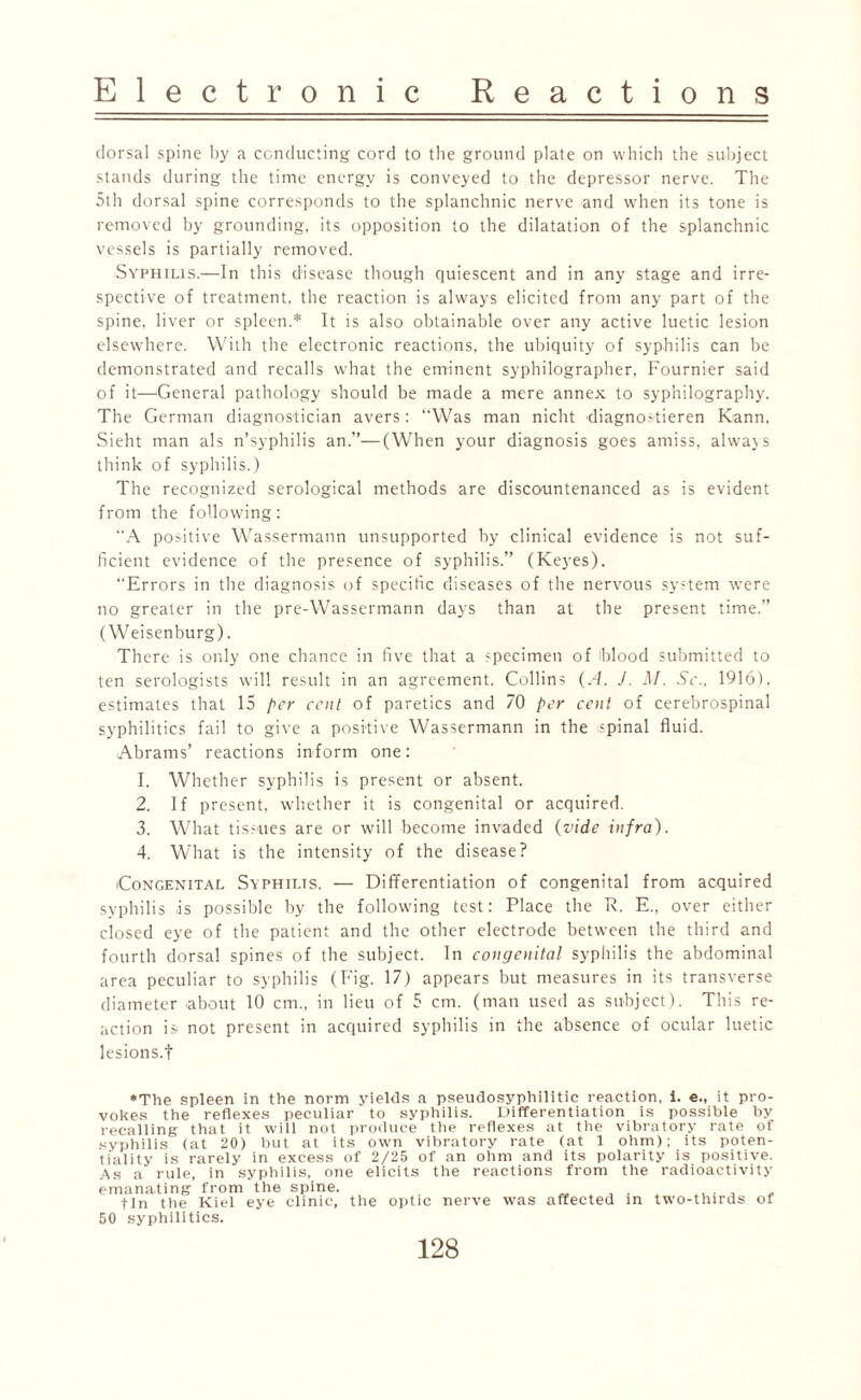 dorsal spine by a conducting cord to the ground plate on which the subject stands during the time energy is conveyed to the depressor nerve. The 5th dorsal spine corresponds to the splanchnic nerve and when its tone is removed by grounding, its opposition to the dilatation of the splanchnic vessels is partially removed. Syphilis.—In this disease though quiescent and in any stage and irre¬ spective of treatment, the reaction is always elicited from any part of the spine, liver or spleen.* It is also obtainable over any active luetic lesion elsewhere. With the electronic reactions, the ubiquity of syphilis can be demonstrated and recalls what the eminent syphilographer, Fournier said of it—General pathology should be made a mere annex to syphilography. The German diagnostician avers: “Was man nicht diagnostieren Kann, Sieht man als n’syphilis an.”—(When your diagnosis goes amiss, always think of syphilis.) The recognized serological methods are discountenanced as is evident from the following: A positive Wassermann unsupported by clinical evidence is not suf¬ ficient evidence of the presence of syphilis.” (Keyes). “Errors in the diagnosis of specific diseases of the nervous system were no greater in the pre-Wassermann days than at the present time.” (Weisenburg). There is only one chance in five that a -pecimen of blood submitted to ten serologists will result in an agreement. Collins (A. J. M. Sc., 1916), estimates that 15 per cent of paretics and 70 per cent of cerebrospinal syphilitics fail to give a positive Wassermann in the spinal fluid. Abrams’ reactions inform one: 1. Whether syphilis is present or absent. 2. If present, whether it is congenital or acquired. 3. What tissues are or will become invaded (vide infra). 4. What is the intensity of the disease? Congenital Syphilis. — Differentiation of congenital from acquired syphilis is possible by the following test: Place the R. E„ over either closed eye of the patient and the other electrode between the third and fourth dorsal spines of the subject. In congenital syphilis the abdominal area peculiar to syphilis (Fig. 17) appears but measures in its transverse diameter about 10 cm., in lieu of 5 cm. (man used as subject). This re¬ action is not present in acquired syphilis in the absence of ocular luetic lesions.f *The spleen in the norm yields a pseudosyphilitic reaction, 1. e„ it pro¬ vokes the reflexes peculiar to syphilis. Differentiation is possible by recalling that it will not produce the reflexes at the vibratory rate of syphilis (at 20) but at its own vibratory rate (at 1 ohm); its poten¬ tiality is rarely in excess of 2/25 of an ohm and its polarity is positive. As a rule, in syphilis, one elicits the reactions from the radioactivity emanating from the spine. , . .... fin the Kiel eye clinic, the optic nerve was affected in two-thirds of 50 syphilitics.