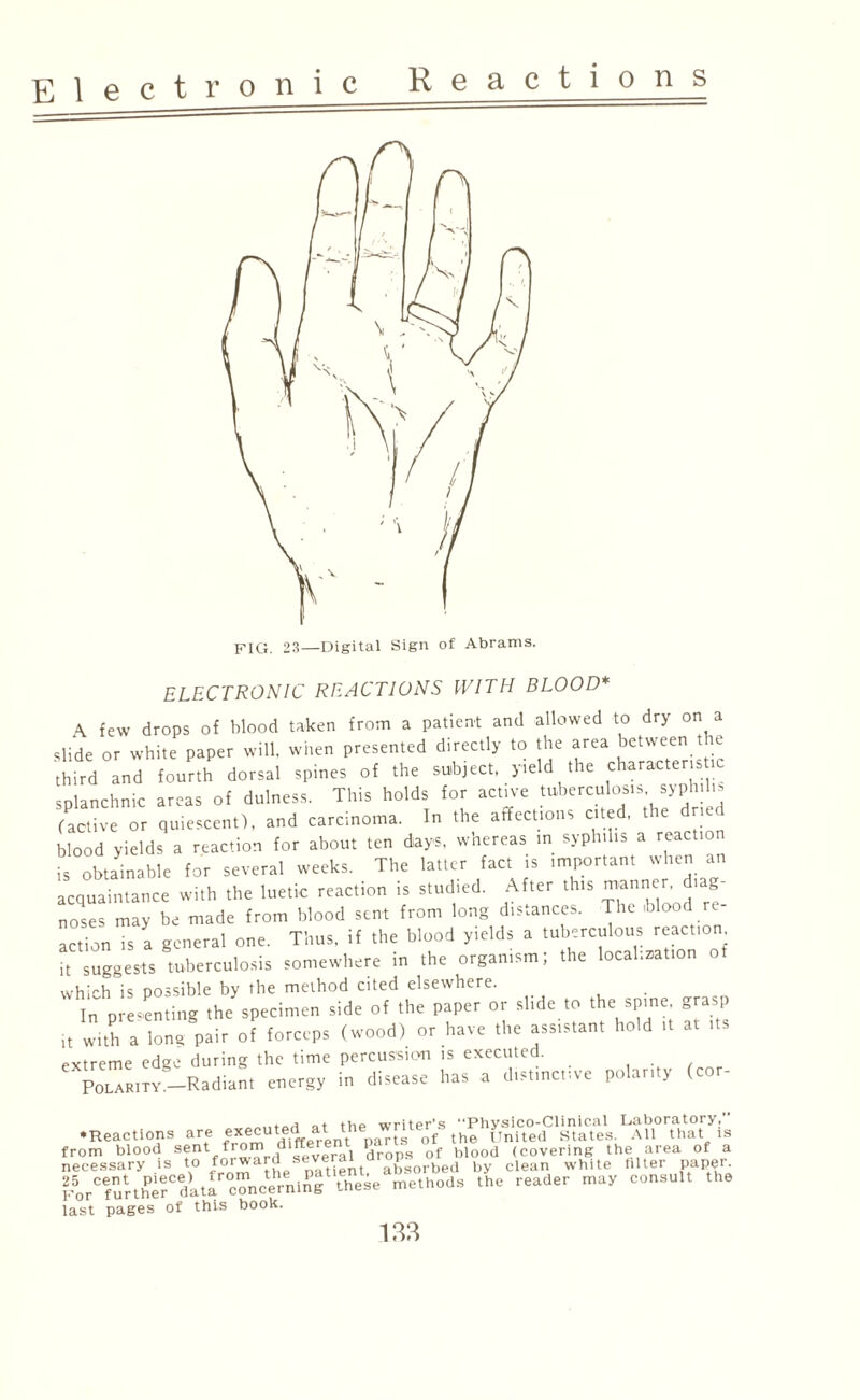 Electro n 1 c ELECTRONIC REACTIONS WITH BLOOD* \ few drops of blood taken from a patient and allowed to dry on a slide or white paper will, when presented directly to the area between the third and fourth dorsal spines of the subject, yield the character. >c splanchnic areas of dulness. This holds for active tuberculosis syphil. (active or quiescent), and carcinoma. In the affections cited, the dried blood yields a reaction for about ten days, whereas in syphilis a reaction is obtainable for several weeks. The latter fact is important when an acquaintance with the luetic reaction is studied. After this manner diag¬ noses may be made from blood sent from long distances. The ,olood re¬ action is a general one. Thus, if the blood yields a tuberculous reaction it suggests tuberculosis somewhere in the organism; the localization of which is possible by the method cited elsewhere. In presenting the specimen side of the paper or slide to the spine grasp it with a long pair of forceps (wood) or have the assistant hold extreme edge during the time percussion is executed. Polarity.—Radiant energy in disease has a distinctive polarity (co •Reactions are e x e c u 1 ®^ 1 **e^. ['00/ t he ''f nit e<!' St at e s. All that*, from blood s®nt/™™,d several drops of blood (covering the area of a necessary is to forward wsl absorbed by clean white filter paper. ForCefurtherCdati concerning these methods the reader may consult the last pages of this book.