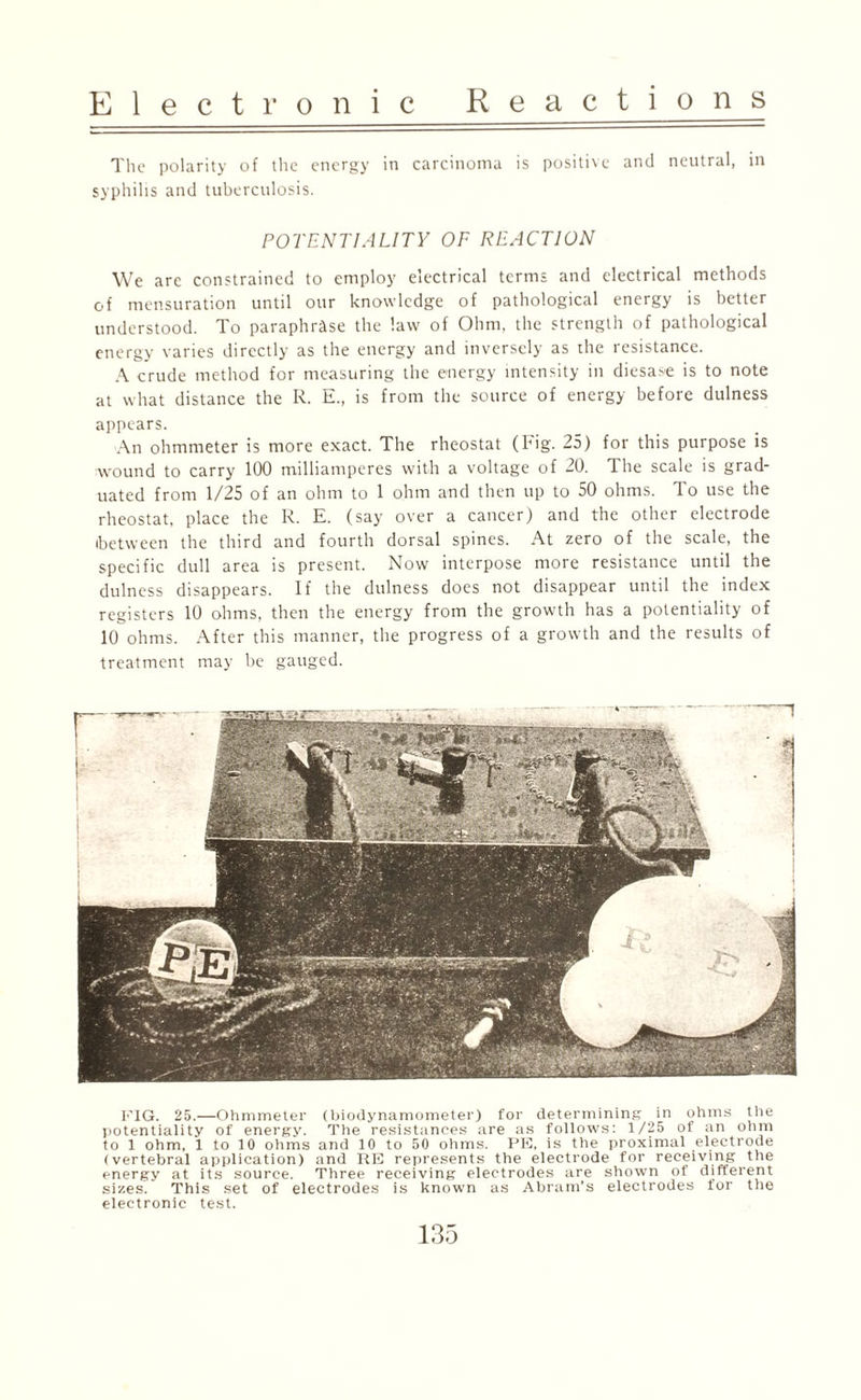 The polarity of the energy in carcinoma is positive and neutral, in syphilis and tuberculosis. POTENTIALITY OF REACTION We arc constrained to employ electrical terms and electrical methods of mensuration until our knowledge of pathological energy is better understood. To paraphrase the law of Ohm, the strength of pathological energy varies directly as the energy and inversely as the resistance. A crude method for measuring the energy intensity in diesase is to note at what distance the R. E., is from the source of energy before dulness appears. An ohmmeter is more exact. The rheostat (Fig. 25) for this purpose is wound to carry 100 milliamperes with a voltage of 20. The scale is grad¬ uated from 1/25 of an ohm to 1 ohm and then up to 50 ohms. To use the rheostat, place the R. E. (say over a cancer) and the other electrode (between the third and fourth dorsal spines. At zero of the scale, the specific dull area is present. Now interpose more resistance until the dulness disappears. If the dulness does not disappear until the index registers 10 ohms, then the energy from the growth has a potentiality of 10 ohms. After this manner, the progress of a growth and the results of treatment may be gauged. FIG. 25.—Ohmmeter (biodynamometer) for determining in ohms the potentiality of energy. The resistances are as follows: 1/25 of an ohm to 1 ohm, 1 to 10 ohms and 10 to 50 ohms. PE, is the proximal electrode (vertebral application) and RE represents the electrode for receiving the energy at its source. Three receiving electrodes are shown of different sizes. This set of electrodes is known as Abram's electrodes for the electronic test. __A