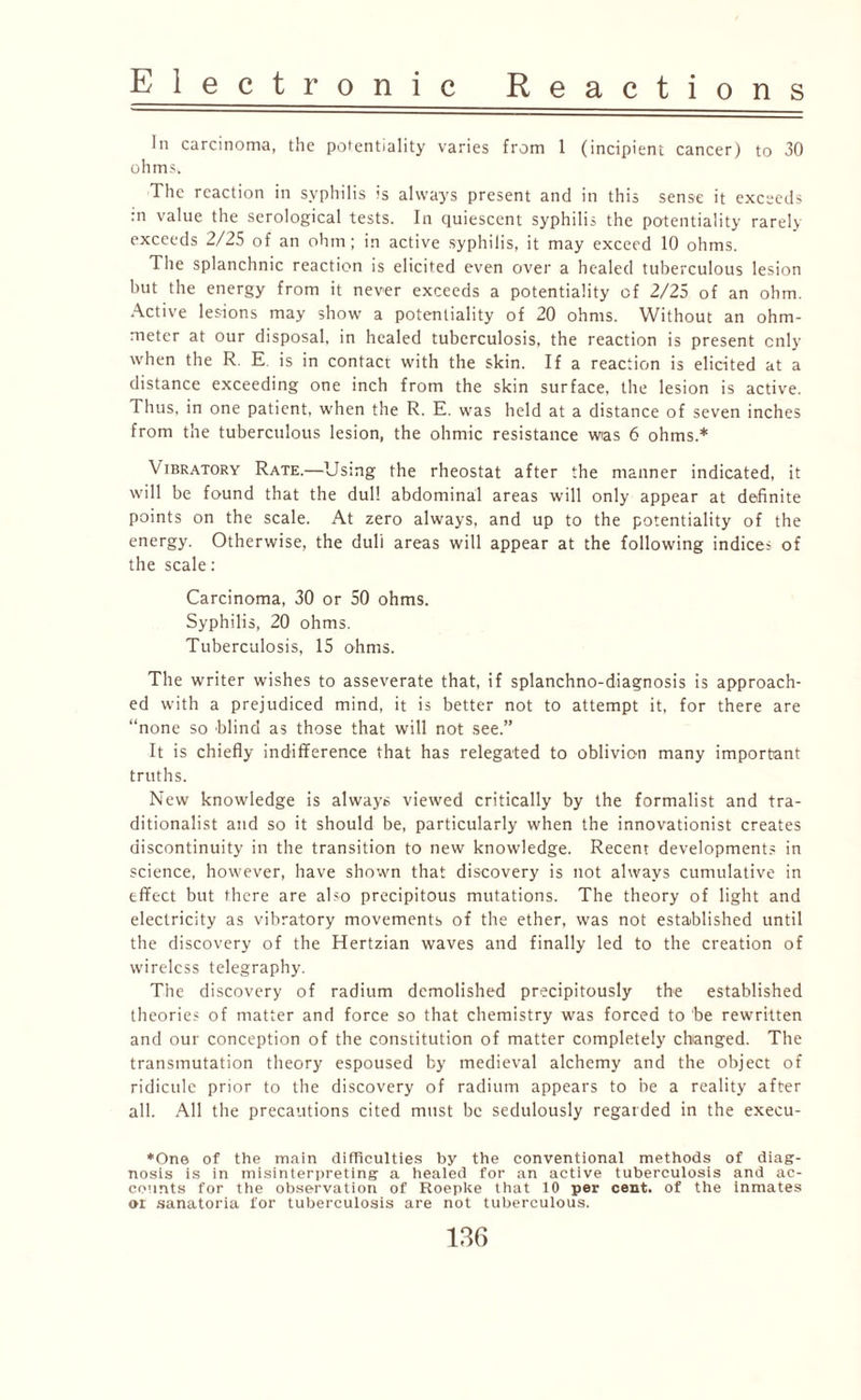 In carcinoma, the potentiality varies from 1 (incipient cancer) to 30 ohms; The reaction in syphilis is always present and in this sense it exceeds :n value the serological tests. In quiescent syphilis the potentiality rarely exceeds 2/25 of an ohm; in active syphilis, it may exceed 10 ohms. The splanchnic reaction is elicited even over a healed tuberculous lesion but the energy from it never exceeds a potentiality of 2/25 of an ohm. Active lesions may show a potentiality of 20 ohms. Without an ohm- meter at our disposal, in healed tuberculosis, the reaction is present only when the R. E is in contact with the skin. If a reaction is elicited at a distance exceeding one inch from the skin surface, the lesion is active. Thus, in one patient, when the R. E. was held at a distance of seven inches from the tuberculous lesion, the ohmic resistance was 6 ohms.* Vibratory Rate.—Using the rheostat after the manner indicated, it will be found that the dull abdominal areas will only appear at definite points on the scale. At zero always, and up to the potentiality of the energy. Otherwise, the dull areas will appear at the following indice; of the scale: Carcinoma, 30 or 50 ohms. Syphilis, 20 ohms. Tuberculosis, 15 ohms. The writer wishes to asseverate that, if splanchno-diagnosis is approach¬ ed with a prejudiced mind, it is better not to attempt it, for there are “none so blind as those that will not see.” It is chiefly indifference that has relegated to oblivion many important truths. New knowledge is always viewed critically by the formalist and tra¬ ditionalist and so it should be, particularly when the innovationist creates discontinuity in the transition to new knowledge. Recent developments in science, however, have shown that discovery is not always cumulative in effect but there are also precipitous mutations. The theory of light and electricity as vibratory movements of the ether, was not established until the discovery of the Hertzian waves and finally led to the creation of wireless telegraphy. The discovery of radium demolished precipitously the established theories of matter and force so that chemistry was forced to be rewritten and our conception of the constitution of matter completely changed. The transmutation theory espoused by medieval alchemy and the object of ridicule prior to the discovery of radium appears to be a reality after all. All the precautions cited must be sedulously regarded in the execu- *One of the main difficulties by the conventional methods of diag¬ nosis is in misinterpreting a healed for an active tuberculosis and ac¬ counts for the observation of Roepke that 10 per cent, of the inmates oi sanatoria for tuberculosis are not tuberculous.