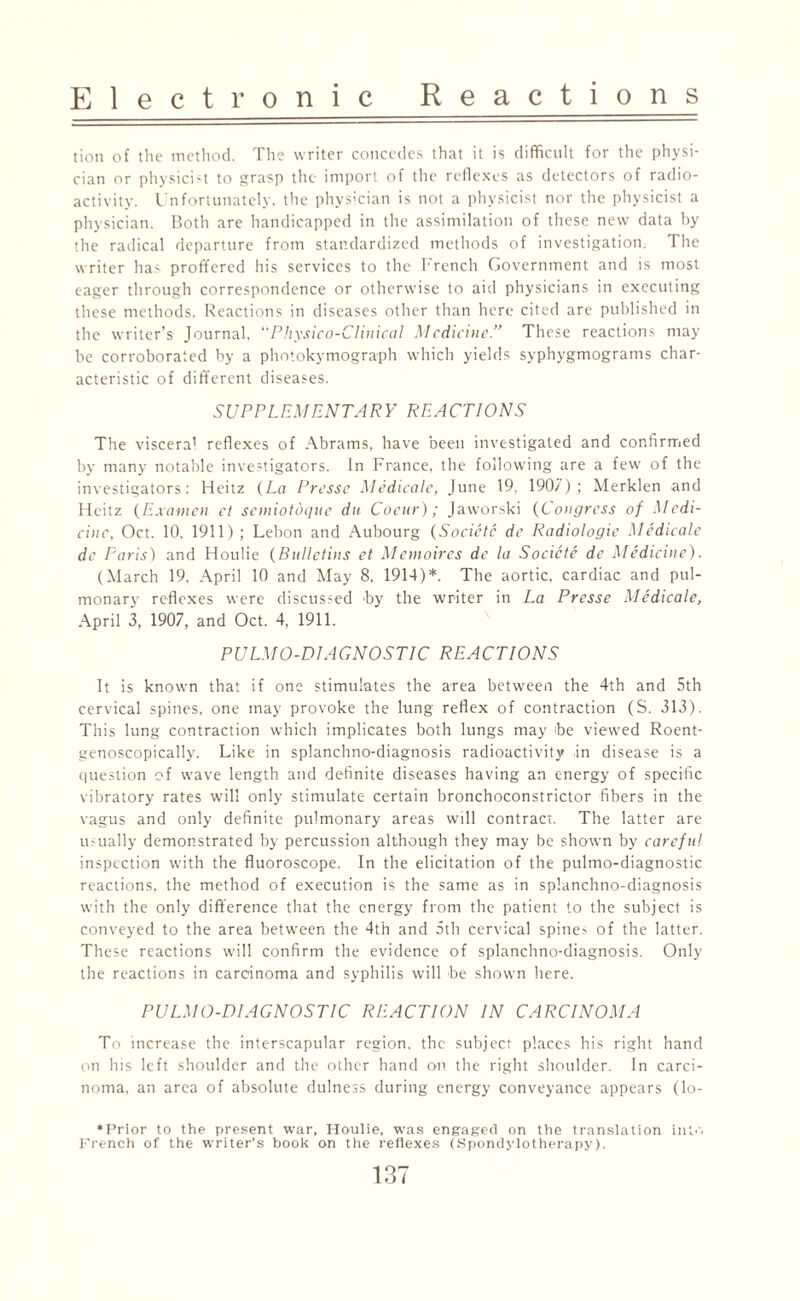 tion of the method. The writer concedes that it is difficult for the physi¬ cian or physicist to grasp the import of the reflexes as detectors of radio¬ activity. Unfortunately, the physician is not a physicist nor the physicist a physician. Both are handicapped in the assimilation of these new data by the radical departure from standardized methods of investigation. The writer has proffered his services to the French Government and is most eager through correspondence or otherwise to aid physicians in executing these methods. Reactions in diseases other than here cited are published in the writer’s Journal, “Physico-Clinical Medicine.” These reactions may he corroborated by a photokymograph which yields syphygmograms char¬ acteristic of different diseases. SUPPLEMENTARY REACTIONS The viscera' reflexes of Abrams, have been investigated and confirmed by many notable investigators. In France, the following are a few of the investigators: Heitz (La Presse Medicate, June 19, 190/); Merklen and Fleitz (Examcn et scmiotdque dtt. Cocur); Jaworski (C ongress of Medi¬ cine, Oct. 10. 1911); Lebon and Aubourg (Socictc de Radiologic Medicate de Paris) and Houlie (Bulletins et Memoires de la Socicte de Medicine). (March 19, April 10 and May 8, 1914)*. The aortic, cardiac and pul¬ monary reflexes were discussed by the writer in La Presse Medicate, April 3, 1907, and Oct. 4, 1911. PULMO-DIAGNOSTIC REACTIONS It is known that if one stimulates the area between the 4th and 5th cervical spines, one may provoke the lung reflex of contraction (S. 313). This lung contraction which implicates both lungs may be viewed Roent- genoscopically. Like in splanchno-diagnosis radioactivity in disease is a question of wave length and definite diseases having an energy of specific vibratory rates will only stimulate certain bronchoconstrictor fibers in the vagus and only definite pulmonary areas will contract. The latter are usually demonstrated by percussion although they may be shown by careful inspection with the fluoroscope. In the elicitation of the pulmo-diagnostic reactions, the method of execution is the same as in splanchno-diagnosis with the only difference that the energy from the patient to the subject is conveyed to the area between the 4th and 5th cervical spines of the latter. These reactions will confirm the evidence of splanchno-diagnosis. Only the reactions in carcinoma and syphilis will be shown here. PULMO-DIAGNOSTIC REACTION IN CARCINOMA To increase the interscapular region, the subject places his right hand on his left shoulder and the other hand on the right shoulder. In carci¬ noma, an area of absolute dulness during energy conveyance appears (lo- *Prior to the present war, Houlie, was engaged on the translation into French of the writer’s book on the reflexes (Spondylotherapy).