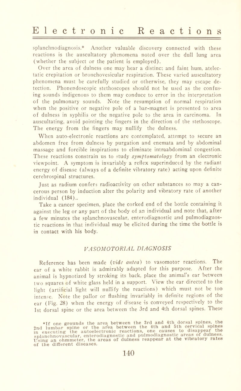 splanchnodiagnosis.* Another valuable discovery connected with these reactions is the auscultatory phenomena noted over the dull lung area (whether the subject or the patient is employed). Over the area of dulness one may hear a distinct and faint hum, atelec¬ tatic crepitation or bronchovesicular respiration. These varied auscultatory phenomena must be carefully studied or otherwise, they may escape de¬ tection. Phonendoscopic stethoscopes should not be used as the confus¬ ing sounds indigenous to them may conduce to error in the interpretation of the pulmonary sounds. Note the resumption of normal respiration when the positive or negative pole of a bar-magnet is presented to area of dulness in syphilis or the negative pole to the area in carcinoma. In auscultating, avoid pointing the fingers in the direction of the stethoscope. The energy from the fingers may nullify the dulness. When auto-electronic reactions are contemplated, attempt to secure an abdomen free from dulness by purgation and enemata and by abdominal massage and forcible inspirations to eliminate intraabdominal congestion. These reactions constrain us to study symptomatology from an electronic viewpoint. A symptom is invariably a reflex superinduced by the radiant energy of disease (always of a definite vibratory rate) acting upon definite cerebrospinal structures. Just as radium confers radioactivity on other substances so may a can¬ cerous person by induction alter the polarity and vibratory rate of another individual (184).. Take a cancer specimen, place the corked end of the bottle containing it against the leg or any part of the body of an individual and note that, after a few minutes the splanchnovascular, enterodiagnostic and pulmodiagnos- tic reactions in that individual may be elicited during the time the bottle is in contact with his body. VASOMOTORIAL DIAGNOSIS Reference has been made (vide antca) to vasomotor reactions. The ear of a white rabbit is admirably adapted for this purpose. After the animal is hypnotized by stroking its back, place the animal’s ear between two squares of white glass held in a support. View the ear directed to the light (artificial light will nullify the reactions) which must not be too interne. Note the pallor or flushing invariably in definite regions of the ear (Fig. 28) when the energy of disease is conveyed respectively to the 1st dorsal spine or the area between the 3rd and 4th dorsal spines. These ♦If one grounds the area between the 3rd and 4th dorsal spines, the 2nd lumbar spine or the area between the 4th and 5th cervical spines in executing the autoelectronic reactions, one causes to disappear the snlanchnovascular, enterodiagnostic and pulmodiagnostic areas of dulness. Using an ohmmeter, the areas of dulness reappear at the vibratory rates of the different diseases.