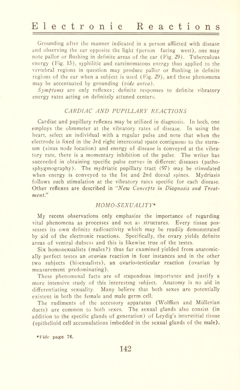 Grounding after the manner indicated in a person afflicted with disease and observing the ear opposite the light (person facing west), one may note pallor or flushing in definite areas of the ear (Fig. 29). Tuberculous energy (Fig. 15), syphilitic and carcinomatous energy thus applied to the vertebral regions in question may produce pallor or flushing in definite regions of the ear when a subject is used (Fig. 29), and these phenomena may be accentuated by grounding (vide antea). Symptom's are only reflexes; definite responses to definite vibratory energy rates acting on definitely attuned centers. CARDIAC AND PUPILLARY REACTIONS Cardiac and pupillary reflexes may be utilized in diagnosis. In both, one employs the ohmmeter at the vibratory rates of disease. In using the heart, select an individual with a regular pulse and note that when the electrode is fixed in the 3rd right intercostal space contiguous to the stern¬ um (sinus node location) and energy of disease is conveyed at the vibra¬ tory rate, there is a momentary inhibition of the pulse. The writer has succeeded in obtaining specific pulse curves- in different diseases (patho- sphygmography). The mydriatic pupillary tract (97) may be stimulated when energy is conveyed to the 1st and 2nd dorsal spines. Mydriasis follows such stimulation at the vibratory rates specific for each disease. Other reflexes are described in “New Concepts in Diagnosis and Treat¬ ment.” HOMOSEXUALITY* My recent observations only emphasize the importance of regarding vital phenomena as processes and not as structures. Every tissue pos¬ sesses its own definite radioactivity which may be readily demonstrated by aid of the electronic reactions. Specifically, the ovary yields definite areas of ventral dulness and this is likewise true of the testes. Six homosexualists (males?) thus far examined yielded from anatomic¬ ally perfect testes an ovarian reaction in four instances and in the other two subjects (bisexualists), an ovario-testicular reaction (ovarian by measurement predominating). These phenomenal facts are of stupendous importance and justify a more intensive study of this interesting subject. Anatomy is no aid in differentiating sexuality. Many believe that both sexes are potentially existent in both the female and male germ cell. The rudiments of the accessory apparatus (Wolffian and Mullerian ducts) are common to both sexes. The sexual glands also consist (in addition to the specific glands of generation) of Leydig’s interstitial tissue (epithelioid cell accumulations imbedded in the sexual glands of the male). *Vfdc page 76.