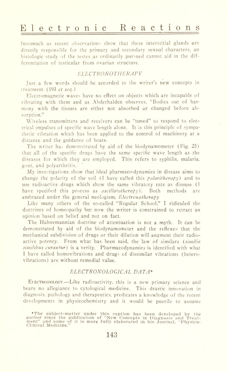 Insomuch as recent observation-' show that these interstitial glands are directly responsible for the primary and secondary sexual characters, an histologic study of the testes as ordinarily pursued cannot aid in the dif¬ ferentiation of testicular from ovarian structure. ELECTRONOTHERAPY Just a few words should be accorded to the writer’s new concepts in treatment (193 et scq.) Electromagnetic waves have no effect on objects which are incapable of vibrating with them and as Abderhalden observes, “Bodies out of har¬ mony with the tissues are either not absorbed or changed before ab¬ sorption.” Wireless transmitters and receivers can be “tuned” to respond to elec¬ trical impulses of specific wave length alone. It is this principle of sympa¬ thetic vibration which has been applied to the control of machinery at a distance and the guidance of boats. The writer has demonstrated by aid of the biodynamometer (Fig. 25) that all of the specific drugs have the same specific wave length as the diseases for which they are employed. This refers to syphilis, malaria, gout, and polyarthritis. My investigations show that ideal pharmaco-dynamics in disease aims to change the polarity of the soil (I have called this polaritherapy) and to use radioactive drugs which show the same vibratory rate as disease (I have specified this process as oscillatothcrapy). Both methods are embraced under the generai neologism, Electronotherapy Like many others of the so-called “Regular School,” I ridiculed the doctrines of homeopathy but now the writer is constrained to retract an opinion based on belief and not on fact. The Hahnemannian doctrine of attentuation is not a myth. It can be demonstrated by aid of the biodynamometer and the reflexes- that the mechanical subdivision of drugs or their dilution will augment their radio¬ active potency. From what has been said, the law of similars (similia sirnihbus curantur) is a verity. Pharmacodynamics is identified with what I have called homovibrations and drugs of dissimilar vibrations (hetero¬ vibrations) are without remedial value. ELECTRO NO LOG I CAL DATA* Eiectronology.—Like radioactivity, this is a new primary science and bears no allegiance to cytologicai medicine. This drastic innovation in diagnosis, pathology and therapeutics, predicates a knowledge of the recent developments in physicochemistry and it would be puerile to assume ♦The subject-matter under this caption has been developed by the author since the publication of “New Concepts in Diagnosis and Treat¬ ment” and some of it is more fully elaborated in his Journal, Physico- Clinical Medicine.”