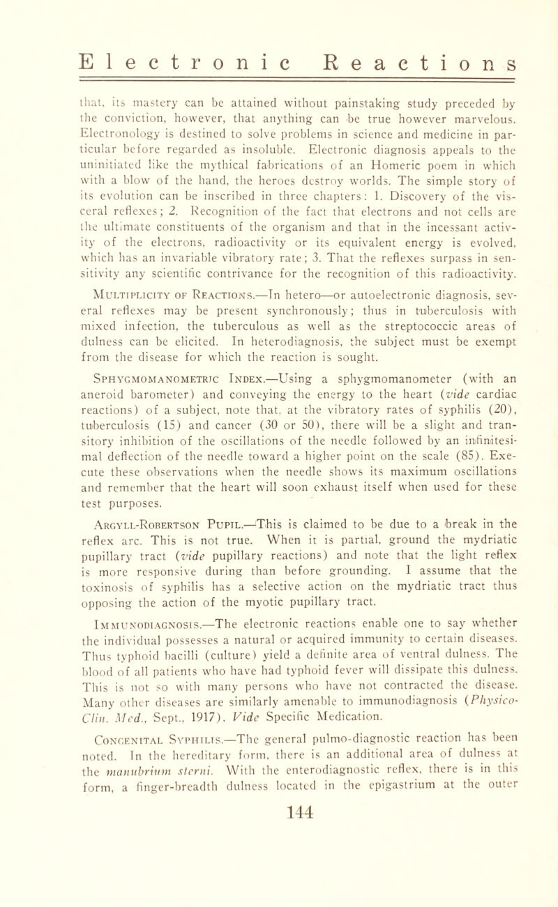 that, its mastery can be attained without painstaking study preceded by the conviction, however, that anything can be true however marvelous. Electronology is destined to solve problems in science and medicine in par¬ ticular before regarded as insoluble. Electronic diagnosis appeals to the uninitiated like the mythical fabrications of an Homeric poem in which with a blow of the hand, the heroes destroy worlds. The simple story of its evolution can be inscribed in three chapters: 1. Discovery of the vis¬ ceral reflexes; 2. Recognition of the fact that electrons and not cells are the ultimate constituents of the organism and that in the incessant activ¬ ity of the electrons, radioactivity or its equivalent energy is evolved, which has an invariable vibratory rate; 3. That the reflexes surpass in sen¬ sitivity any scientific contrivance for the recognition of this radioactivity. Multiplicity of Reactions.—In hetero—or autoelectronic diagnosis, sev¬ eral reflexes may be present synchronously; thus in tuberculosis with mixed infection, the tuberculous as well as the streptococcic areas of dulness can be elicited. In heterodiagnosis, the subject must be exempt from the disease for which the reaction is sought. Sphygmomanometrtc Index.—Using a sphygmomanometer (with an aneroid barometer) and conveying the energy to the heart (vide cardiac reactions) of a subject, note that, at the vibratory rates of syphilis (20), tuberculosis (15) and cancer (30 or 50), there will be a slight and tran¬ sitory inhibition of the oscillations of the needle followed by an infinitesi¬ mal deflection of the needle toward a higher point on the scale (85). Exe¬ cute these observations when the needle shows its maximum oscillations and remember that the heart will soon exhaust itself when used for these test purposes. Argyll-Robertson Pupil.—This is claimed to be due to a break in the reflex arc. This is not true. When it is partial, ground the mydriatic pupillary tract {vide pupillary reactions) and note that the light reflex is more responsive during than before grounding. 1 assume that the toxinosis of syphilis has a selective action on the mydriatic tract thus opposing the action of the myotic pupillary tract. Immunodiagnosis.—The electronic reactions enable one to say whether the individual possesses a natural or acquired immunity to certain diseases. Thus typhoid bacilli (culture) yield a definite area of ventral dulness. The blood of all patients who have had typhoid fever will dissipate this dulness. This is not so with many persons who have not contracted the disease. Many other diseases are similarly amenable to immunodiagnosis (Physico- Clin. Med.. Sept., 1917). Vide Specific Medication. Congenital Syphilis.—The general pulmo-diagnostic reaction has been noted. In the hereditary form, there is an additional area of dulness at the manubrium sterni. With the enterodiagnostic reflex, there is in this form, a finger-breadth dulness located in the epigastrium at the outer
