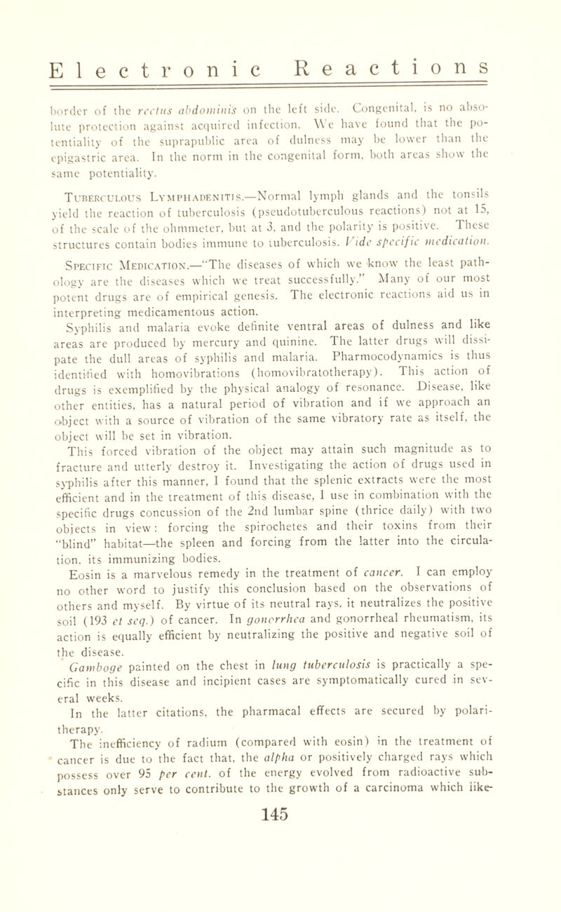 border of the rectus abdominis on the left side. Congenital, is no abso¬ lute protection against acquired infection. We have found that the po¬ tentiality of the suprapublic area of dulness may be lower than the epigastric area. In the norm in the congenital form, both areas show the same potentiality. Tuberculous Lymphadenitis.—Normal lymph glands and the tonsils yield the reaction of tuberculosis (pseudotuberculous reactions) not at 15, of the scale of the ohmmeter, but at 3, and the polarity is positive. These structures contain bodies immune to tuberculosis. I idc specific medication. Specific Medication.—“The diseases of which we know the least path- ology are the diseases which we treat successfully. Many of our most potent drugs are of empirical genesis. The electronic reactions aid us in interpreting medicamentous action. Syphilis and malaria evoke definite ventral areas of dulness and like areas are produced by mercury and quinine. The latter drugs will dissi¬ pate the dull areas of syphilis and malaria. Pharmocodynamics is thus identified with homovibrations (homovibratotherapy). This action of drugs is exemplified by the physical analogy of resonance. Disease, like other entities, has a natural period of vibration and if we approach an object with a source of vibration of the same vibratory rate as itself, the object will be set in vibration. This forced vibration of the object may attain such magnitude as to fracture and utterly destroy it. Investigating the action of drugs used in syphilis after this manner, I found that the splenic extracts were the most efficient and in the treatment of this disease, I use in combination with the specific drugs concussion of the 2nd lumbar spine (thrice daily) with two objects in view: forcing the spirochetes and their toxins from their “blind” habitat—the spleen and forcing from the latter into the circula¬ tion. its immunizing bodies. Eosin is a marvelous remedy in the treatment of cancer. I can employ no other word to justify this conclusion based on the observations of others and myself. By virtue of its neutral rays, it neutralizes the positive soil (193 ct seq.) of cancer. In gonorrhea and gonorrheal rheumatism, its action is equally efficient by neutralizing the positive and negative soil of the disease. Gamboge painted on the chest in lung tuberculosis is practically a spe¬ cific in this disease and incipient cases are symptomatically cured in sev¬ eral weeks. In the latter citations, the pharmacal effects are secured by polari- therapy. The inefficiency of radium (compared with eosin) in the treatment of cancer is due to the fact that, the alpha or positively charged rays which possess over 95 per cent, of the energy evolved from radioactive sub¬ stances only serve to contribute to the growth of a carcinoma which like-