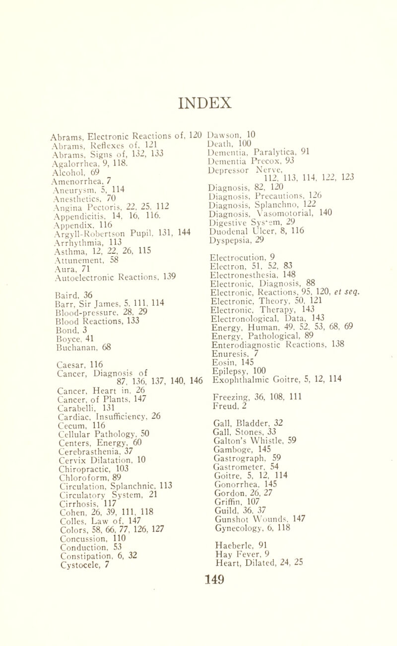 INDEX Abrams, Electronic Reactions of, 120 Abrams, Reflexes of. 121 Abrams. Signs of, 132, 133 Agalorrhea, 9, 118. Alcohol, 69 Amenorrhea, 7 Aneurysm, 5,_ 114 Anesthetics, 70 Angina Pectoris, 22, 25. 112 Appendicitis. 14, 16, 116. Appendix. 116 Argyll-Robertson Pupil, 131, 144 Arrhythmia, 113 Asthma, 12, 22, 26, 115 Attunement, 58 Aura, 71 Autoelectronic Reactions, 139 Baird. 36 Barr, Sir James, 5. 111. 114 Blood-pressure, 28. 29 Blood Reactions, 133 Bond, 3 Boyce, 41 Buchanan, 68 Caesar, 116 Cancer, Diagnosis of 87. 136, 137, 140, 146 Cancer, Heart in, 26 Cancer, of Plants, 147 Carabelli, 131 Cardiac, Insufficiency, 26 Cecum, 116 Cellular Pathology, 50 Centers, Energy, 60 Cerebrasthenia, 37 Cervix Dilatation, 10 Chiropractic, 103 Chloroform, 89 Circulation, Splanchnic, 113 Circulatory System, 21 Cirrhosis, 117 Cohen, 26, 39, 111, 118 Colles, Law of, 147 Colors, 58, 66. 77. 126, 127 Concussion, 110 Conduction, 53 Constipation, 6, 32 Cystocele, 7 Dawson, 10 Death, 100 Dementia, Paralytica, 91 Dementia Precox, 93 Depressor Nerve, Diagnosis, 82, 120 Diagnosis, Precautions, 126 Diagnosis, Splanchno, 122 Diagnosis, Vasomotorial, 140 Digestive System, 29 Duodenal Ulcer, 8, 116 Dyspepsia, 29 Electrocution, 9 Electron. 51, 52, 83 Electronesthesia, 148 Electronic, Diagnosis, 88 Electronic, Reactions, 95, 120, et seq. Electronic, Theory. 50. 121 Electronic, Therapy, 143 Electronological, Data, 143 Energy, Human. 49. 52. 53, 68. 69 Energy. Pathological, 89 Enterodiagnostic Reactions, 138 Enuresis, 7 Eosin, 145 Epilepsy, 100 Exophthalmic Goitre, 5, 12, 114 Freezing, 36, 108, 111 Freud. 2 Gall, Bladder, 32 Gall, Stones, 33 Gabon’s Whistle, 59 Gamboge, 145 Gastrograph, 59 Gastrometer, 54 Goitre, 5, 12, 114 Gonorrhea, 145 Gordon, 26, 27 Griffin. 107 Guild, 36. 37 Gunshot Wounds, 147 Gynecology, 6, 118 Haeberle, 91 Hay Fever, 9 Heart, Dilated, 24, 25