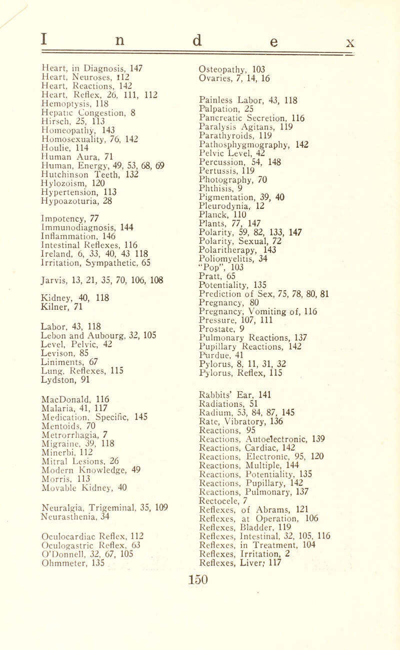 I n d e x Heart, in Diagnosis, 147 Heart, Neuroses, 112 Heart, Reactions, 142 Heart, Reflex, 26, 111, 112 Hemoptysis, 118 Hepatic Congestion, 8 Hirsch, 25, 113 Homeopathy, 143 Homosexuality, 76, 142 Houlie, 114 Human Aura, 71 Human, Energy, 49, 53, 68, 69 Hutchinson Teeth, 132 Hylozoism, 120 Hypertension, 113 Hypoazoturia, 28 Impotency, 77 Immunodiagnosis, 144 Inflammation, 146 Intestinal Reflexes, 116 Ireland, 6, 33, 40, 43 118 Irritation, Sympathetic, 65 Jarvis, 13, 21, 35, 70, 106, 108 Kidney, 40, 118 Kilner, 71 Labor, 43, 118 Lebon and Aubourg, 32, 105 Level, Pelvic, 42 Levison, 85 Liniments, 67 Lung, Reflexes, 115 Lydston, 91 MacDonald, 116 Malaria, 41, 117 Medication, Specific, 145 Mentoids, 70 Metrorrhagia, 7 Migraine, 39, 118 Minerbi. 112 Mitral Lesions, 26 Modern Knowledge, 49 Morris, 113 Movable Kidney, 40 Neuralgia, Trigeminal, 35, 109 Neurasthenia, 34 Oculocardiac Reflex, 112 Oculogastric Reflex, 63 O’Donnell, 32, 67, 105 Ohmmeter, 135 Osteopathy, 103 Ovaries, 7, 14, 16 Painless Labor, 43, 118 Palpation, 25 Pancreatic Secretion, 116 Paralysis Agitans, 119 Parathyroids, 119 Pathosphygmography, 142 Pelvic Level, 42 Percussion, 54, 148 Pertussis, 119 Photography, 70 Phthisis, 9 Pigmentation, 39, 40 Pleurodynia, 12 Planck, 110 Plants, 77, 147 Polarity, 59, 82, 133, 147 Polarity, Sexual, 72 Polaritherapy, 143 Poliomyelitis, 34 “Pop”, 103 Pratt, 65 Potentiality, 135 Prediction of Sex, 75, 78, 80, 81 Pregnancy, 80 Pregnancy, Vomiting of, 116 Pressure, 107, 111 Prostate, 9 Pulmonary Reactions, 137 Pupillary Reactions, 142 Pfirdue, 41 Pylorus, 8, 11, 31, 32 Pylorus, Reflex, 115 Rabbits’ Ear, 141 Radiations, 51 Radium, 53, 84, 87, 145 Rate, Vibratory, 136 Reactions, 95 Reactions, Autoelectronic, 139 Reactions, Cardiac, 142 Reactions, Electronic, 95, 120 Reactions, Multiple, 144 Reactions, Potentiality, 135 Reactions, Pupillary, 142 Reactions, Pulmonary, 137 Rectocele, 7 Reflexes, of Abrams, 121 Reflexes, at Operation, 106 Reflexes, Bladder, 119 Reflexes, Intestinal, 32, 105, 116 Reflexes, in Treatment, 104 Reflexes, Irritation, 2 Reflexes, Liver; 117