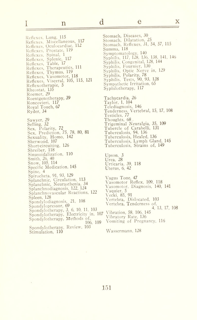 T i n d x Lung, 115 Miscellaneous, 117 Oculocar diac, 112 Prostate, 119 Spinal, 1 Splenic, 117 Table, 17 Therapeutics, Thymus, 119 Vasomotor, 118 Visceral, 105, 115, 5 111 121 Reflexes, Reflexes. Reflexes, Reflexes, Reflexes, Reflexes, Reflexes, Reflexes, Reflexes, Reflexes, Reflexes, Reflexotherapie, Rheostat, 135 Roemer, 29 Roentgenotherapy, 39 Roncovieri, 117 Royal Touch, 67 Ryder, 34 Sawyer, 29 Selling, 32 Sex, Polarity, 72 Sex, Prediction, 75, 78, Sexuality, Homo, 142 Sherwood, 107 Short-circuiting, 126 Shreiber, 118 Sinusoidalization, 110 Smith, 26. 40 Snow, 105, 114 Specific Medication, 145 Spine, 4 Spirocheta, 91, 93. 129 Splanchnic, Circulation. 113 Splanchnic, Neurasthenia. 34 Splanchnodiagnosis, 122, 124 Splanchnovascular Reactions, 122 Spleen, 128 Spondylodiagnosis, 21, 108 Spondylopressor. 69 Spondylotherapy, 3, 6, 10, 11, 103 Spondylotherapy, Electricity in, Spondylotherapy, Methods of, 106, 109 Spondylotherapy, Review, 103 Stimulation, 110 80, 81 Stomach, Diseases, 30 Stomach, Dilatation, 25 Stomach, Reflexes, 31, 54, 57, 115 Summa, 118 Symptomatology, 140 Syphilis, 117, 128, 136, 138, 141, 146 Syphilis, Congenital, 128, 144 Syphilis, Fournier, 130 Syphilis, Optic Nerve in, 129 Syphilis, Polarity, 78 Syphilis, Tests, 90, 93, 128 Sympathetic Irritation, 65 Syphilotherapy, 117 Tachycardia, 26 Taylor, 1, 104 Telediagnosis, 146 Tenderness, Vertebral, 15, 17, 108 Testicles, 77 Thoughts, 68 . Trigeminal Neuralgia, 35, 109 Tubercle of Carabelli, 131 Tuberculosis, 94, 136 Tuberculosis, Healed, 136 Tuberculosis, Tuberculosis, Lymph Gland, 145 Strains of, 149 Upson. 3 Urea, 28 Urticaria, Uterus, 6, 39, 42 118 107 Vagus Tone, 47 Vasomotor Reflex, 109, 118 Vasomotor, Diagnosis, 140, 141 Vaquier, 5 Vecki, 85, 91 Vertebra, Dislocated, 103 Vertebra, Tenderness of, 4, 13, 17, Vibration, 58, 106, 145 Vibratory Rate, 136 Vomiting of Pregnancy, 116 Wassermann, 128 108