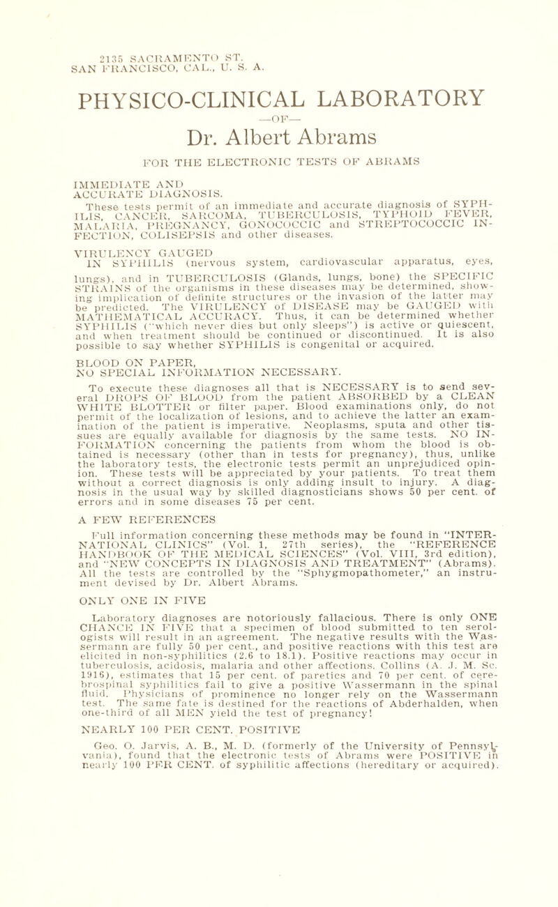 2135 SACRAMENTO ST. SAN FRANCISCO, CAL., U. S. A. PHYSICO-CLINICAL LABORATORY -OF— Dr. Albert Abrams FOR THE ELECTRONIC TESTS OF ABRAMS IMMEDIATE AND ACCURATE DIAGNOSIS. These tests permit of an immediate and accurate diagnosis of SYPH¬ ILIS CANCER, SARCOMA, TUBERCULOSIS, TYPHOID FEVER, MALARIA, PREGNANCY, GONOCOCCIC and STREPTOCOCCIC IN¬ FECTION, COLISEPSIS and other diseases. VIRULENCY GAUGED IN SYPHILIS (nervous system, cardiovascular apparatus, eyes, lungs), and in TUBERCULOSIS (Glands, lungs, bone) the SPECIFIC STRAINS of the organisms in these diseases may be determined, show¬ ing implication of definite structures or the invasion of the latter may be predicted. The VIRULENCY of DISEASE may be GAUGED witli MATHEMATICAL ACCURACY. Thus, it can be determined whether SYPHILIS (which never dies but only sleeps”) is active or quiescent, and when treatment should be continued or discontinued. It is also possible to say whether SYPHILIS is congenital or acquired. BLOOD ON PAPER, NO SPECIAL INFORMATION NECESSARY. To execute these diagnoses all that is NECESSARY is to send sev¬ eral DROPS OF BLOOD from the patient ABSORBED by a CLEAN WHITE BLOTTER or filter paper. Blood examinations only, do not permit of the localization of lesions, and to achieve the latter an exam¬ ination of the patient is imperative. Neoplasms, sputa and other tis¬ sues are equally available for diagnosis by the same tests. NO IN¬ FORMATION concerning the patients from whom the blood is ob¬ tained is necessary (other than in tests for pregnancy), thus, unlike the laboratory tests, the electronic tests permit an unprejudiced opin¬ ion. These tests will be appreciated by your patients. To treat them without a correct diagnosis is only adding insult to injury. A diag¬ nosis in the usual way by skilled diagnosticians shows 50 per cent, of errors and in some diseases 75 per cent. A FEW REFERENCES Full information concerning these methods may be found in INTER¬ NATIONAL CLINICS” (Vol. 1, 27th series), the REFERENCE HANDBOOK OF THE MEDICAL SCIENCES” (Vol. VIII, 3rd edition), and NEW CONCEPTS IN DIAGNOSIS AND TREATMENT” (Abrams). All the tests are controlled by the Sphygmopathometer,” an instru¬ ment devised by Dr. Albert Abrams. ONLY ONE IN FIVE Laboratory diagnoses are notoriously fallacious. There is only ONE CHANCE IN FIVE that a specimen of blood submitted to ten serol- ogists will result in an agreement. The negative results with the Was- sermann are fully 50 per cent., and positive reactions with this test are elicited in non-syphilitics (2.6 to 18.1). Positive reactions may occur in tuberculosis, acidosis, malaria and other affections. Collins (A. J. M. Sc. 1916), estimates that 15 per cent, of paretics and 70 per cent, of ce.re- brospinal syphilitics fail to give a positive Wassermann in the spinal fluid. Physicians of prominence no longer rely on the Wassermann test. The same fate is destined for the reactions of Abderhalden, when one-third of all MEN yield the test of pregnancy! NEARLY 100 PER CENT. POSITIVE Geo. O. Jarvis, A. B., M. D. (formerly of the University of Pennsyl¬ vania), found that the electronic tests of Abrams were POSITIVE in nearly 100 PF-R CENT, of syphilitic affections (hereditary or acquired).