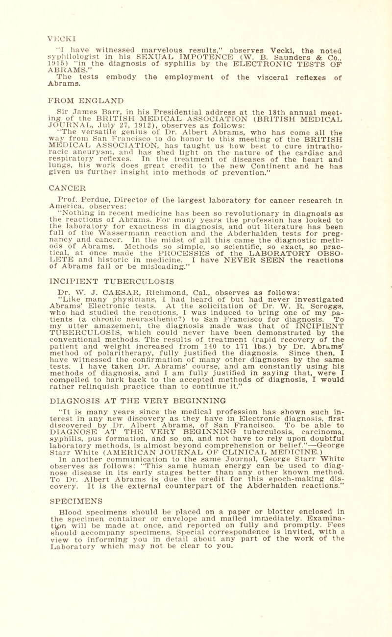 VECKI I have witnessed marvelous results,” observes Vecki, the noted syphilologist in his SEXUAL. IMPOTENCE (W. B. Saunders & Co., 1!* 15) “in the diagnosis of syphilis by the ELECTRONIC TESTS OF ABRAMS.” The tests embody the employment of the visceral reflexes of Abrams. FROM ENGLAND Sir James Barr, in his Presidential address at the 18th annual meet¬ ing of the BRITISH MEDICAL ASSOCIATION (BRITISH MEDICAL JOURNAL, July 27, 1912), observes as follows: “The versatile genius of Dr. Albert Abrams, who has come all the way from San Francisco to do honor to this meeting of the BRITISH MEDICAL ASSOCIATION, has taught us how best to cure intratho- racic aneurysm, and has shed light on the nature of the cardiac and respiratory reflexes. In the treatment of diseases of the heart and lungs, his work does great credit to the new Continent and he has given us further insight into methods of prevention. CANCER Prof. Perdue, Director of the largest laboratory for cancer research in America, observes: Nothing in recent medicine has been so revolutionary in diagnosis as the reactions of Abrams. For many years the profession has looked to the laboratory for exactness in diagnosis, and out literature has been full of the Wassermann reaction and the Abderhalden tests for preg¬ nancy and cancer. In the midst of all this came the diagnostic meth¬ ods of Abrams. Methods so simple, so scientific, so exact, so prac¬ tical, at once made the PROCESSES of the LABORATORY OBSO¬ LETE and historic in medicine. I have NEVER SEEN the reactions of Abrams fail or be misleading.” INCIPIENT TUBERCULOSIS Dr. W. J. CAESAR, Richmond, Cal., observes as follows: Like many physicians, I had heard of but had never investigated Abrams’ Electronic tests. At the solicitation of Dr. W. R. Scroggs, who had studied the reactions, I was induced to bring one of my pa¬ tients (a chronic neurasthenic?) to San Francisco for diagnosis. To my utter amazement, the diagnosis made was that of INCIPIENT TUBERCULOSIS, which could never have been demonstrated by the conventional methods. The results of treatment (rapid recovery of the patient and weight increased from 140 to 171 lbs.) by Dr. Abrams’ method of polaritherapy, fully justified the diagnosis. Since then, I have witnessed the confirmation of many other diagnoses by the same tests. I have taken Dr. Abrams’ course, and am constantly using his methods of diagnosis, and I am fully justified in saying that, were I compelled to hark back to the accepted methods of diagnosis, I would rather relinquish practice than to continue it.” DIAGNOSIS AT THE VERY BEGINNING It is many years since the medical profession has shown such in¬ terest in any new discovery as they have in Electronic diagnosis, first discovered by Dr. Albert Abrams, of San Francisco. To be able to DIAGNOSE AT THE VERY BEGINNING tuberculosis, carcinoma, syphilis, pus formation, and so on, and not have to rely upon doubtful laboratory methods, is almost beyond comprehension or belief.”—George Starr White (AMERICAN JOURNAL OF CLINICAL MEDICINE.) In another communication to the same Journal, George Starr White observes as follows: This same human energy can be used to diag¬ nose disease in its early stages better than any other known method. To Dr. Albert Abrams is due the credit for this epoch-making dis¬ covery. It is the external counterpart of the Abderhalden reactions. SPECIMENS Blood specimens should be placed on a paper or blotter enclosed in the specimen container or envelope and mailed immediately. Examina¬ tion will be made at once, and reported on fully and promptly. Fees should accompany specimens. Special correspondence is invited, with a view to informing you in detail about any part of the work of the Laboratory which may not be clear to you.