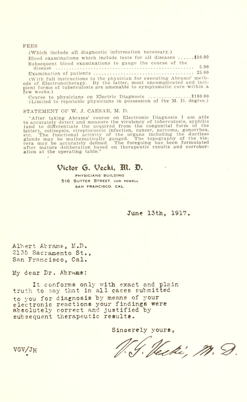 $10.00 FEES (Which include all diagnostic information necessary.) Blood examinations which include tests for all diseases .... Subsequent blood examinations to gauge the course of the disease . Examination of patients . (With full instructions to the physician for executing Abrams’ meth¬ ods of Electronotherapy. By the latter, most uncomplicated and inci¬ pient forms of tuberculosis are amenable to symptomatic cure within a few weeks.) Course to physicians on Electric Diagnosis .$100.00 (Limited to reputable physicians in possession of the M. D. degree.) STATEMENT OF W. J. CAESAR, M. D. After taking Abrams' course on Electronic Diagnosis I am able to accurately detect and measure the virulency of tuberculosis, syphilis (and to differentiate the acquired from the congenital form of the latter), colisepsis, streptococcic infection, cancer, sarcoma, gonorrhea, etc. The functional activity of the organs including the ductless glands may be mathematically gauged. The topography of the vis¬ cera may be accurately defined. The foregoing has been formulated after mature deliberation based on therapeutic results and corrobor¬ ation at the operating table.” Victor G. Vccki, IU. D. PHYSICIANS' BUILDING 516 Sutter Street, cor powell SAN FRANCISCO. CAL. June 13th, 1917, Albert At rams, M.D. 2135 Sacramento St., San Francisco, Cal. My dear Dr. Abrams: It conforms only with exact and pla„in truth to say that in all cases submitted to you for diagnosis by means of your electronic reactions your findings were absolutely correct and justified by subsequent therapeutic results. Sincerely yours, VGV/Jh