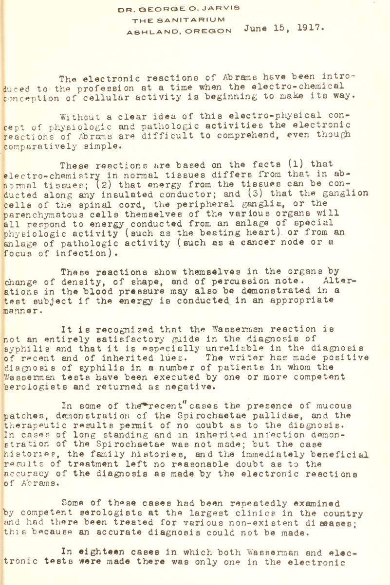 the sanitarium ASHLAND, OREGON JU11« 15, 1917. The electronic reactions of Abrams have been intro¬ duced to the profession at a time when the electro-chemical conception of*cellular activity is beginning to make its way. Without a clear idea of this electro-physical con¬ cept of physiologic and pathologic activities the electronic reactions of Abrams are difficult to comprehend, even though comparatively simple. These reactions are based on the facts (l) that electro-chemistry in normal tissues differs from that in ab¬ normal tissues; (2) that energy from the tissues can be con¬ ducted along any insulated conductor; and (o) that the ganglion cells of the spinal cord, the peripheral ganglia, or the parenchymatous cells themselves of the various organs will all respond to energy conducted from an anlage of special physiologic activity (such as the beating heart) or from an anlage of pathologic activity (such as a cancer node or a focus of infection). These reactions show themselves in the organs by change of density, of shape, and of percussion note. Alter¬ ations in the blood pressure may also be demonstrated in a test subject if the energy is conducted in an appropriate manner. It is recognized that the Wasserman reaction is not an entirely satisfactory guide in the diagnosis of syphilis and that it is especially unreliable in the diagnosis of recent and of inherited lues. The writer has made positive diagnosis of syphilis in a number of patients in whom the W/assermen tests have been executed by one or more competent aerologists and returned as negative. In some of them'^ecent,, cases the presence of mucous patches, demonstration of the Spirochaetae pallidae, and the therapeutic results permit of no coubt as to the diagnosis. In cases of long standing and m inherited infection demon¬ stration of the Spirochaetae was not made; but the case histories, the family histories, and the immediately beneficial results of treatment left no reasonable doubt as to the accuracy of the diagnosis as made by the electronic reactions of Abrams. Some of these cases had been repeatedly examined by competent serologists at the largest clinics in the country and had there been treated for various non-existent diseases; this because an accurate diagnosis could not be made. In eighteen cases in which both Wasserman and elec¬ tronic tests were made there was only one in the electronic