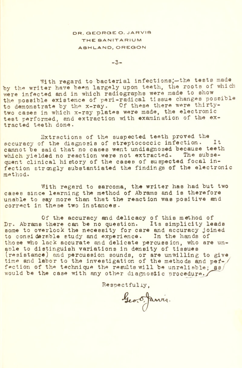 THE SANITARIUM ASHLAND, OREGON -3- With regard to bacterial infect i onsj—the teste made by the writer have been largely upon teeth, the roots of which were infected and in which radiographs were made to show the possible existence of peri-radical tissue changes possible to demonstrate by the x-ray. Of these there were thirty- two cases in which x-ray plates were made, the electronic test performed, end extraction with examination of the ex¬ tracted teeth done. Extractions of the suspected teeth proved the accuracy of the diagnosis of streptococcic infection. It cannot be said that no cases went undiagnosed because teeth which yielded no reaction were not extracted- The subse¬ quent clinical hi etory of the cases of suspected focal in¬ fection straigly substantiated the findings of the electronic method. With regard to sarcoma, the writer has had but two cases since learning the method of Abrams and is therefore unable to say more than that the reaction was positive and correct in these two instances. Of the accuracy and delicacy of this method of Dr. Abrams there can be no question. Its simplicity leads some to overlook the necessity for care and accuracy joined to considerable study and experience. In the hands of those who lack accurate and delicate percussion, who are un- aole to distinguish variations in density of tissues (resistance) and percussion sounds, or are unwilling to give time and labor to the investigation of the methods and pef- / faction of the technique the results will be unreliable; as/ would be the case with any other diagnostic procedure.y^' Re spectfully,