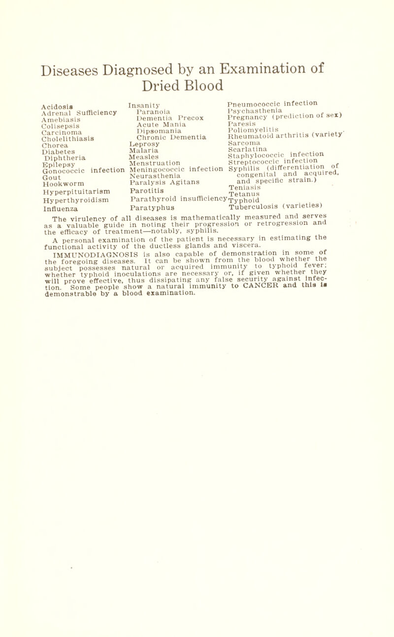 Diseases Diagnosed by an Examination of Dried Blood Acidosis Adrenal Sufficiency Amebiasis Colisepsis Carcinoma Cholelithiasis Chorea Diabetes Diphtheria Epilepsy Gonococcic infection Gout Hookworm Hyperpituitarism Hyperthyroidism Influenza Insanity Paranoia Dementia Precox Acute Mania Dipsomania Chronic Dementia Leprosy Malaria Measles Menstruation Meningococcic infection Neurasthenia Paralysis Agitans Parotitis Parathyroid insufficiency Typhoid Paratyphus Tuberculosis Pneumococcic infection Psychasthenia Pregnancy (prediction of sex) Paresis Poliomyelitis , . . Rheumatoid arthritis (variety Sarcoma Scarlatina Staphylococcic infection Streptococcic infection Syphilis (differentiation ot congenital and acquired, and specific strain.) Teniasis Tetanus (varieties) The virulency of all diseases is mathematically measured and serves as a valuable guide in noting their progression or retrogression ana the efficacy of treatment—notably, syphilis. A personal examination of the patient is necessary in estimating the functional activity of the ductless glands and viscera. IMMUNODIAGNOSIS is also capable of demonstration in some of the foregoing diseases. It can be shown from the blood whether the subject possesses natural or acquired immunity to typhoid fever, whether typhoid inoculations are necessary or, if given whether tney will prove effective, thus dissipating any false security against infec¬ tion. Some people show a natural immunity to CANCER and this la demonstrable by a blood examination.