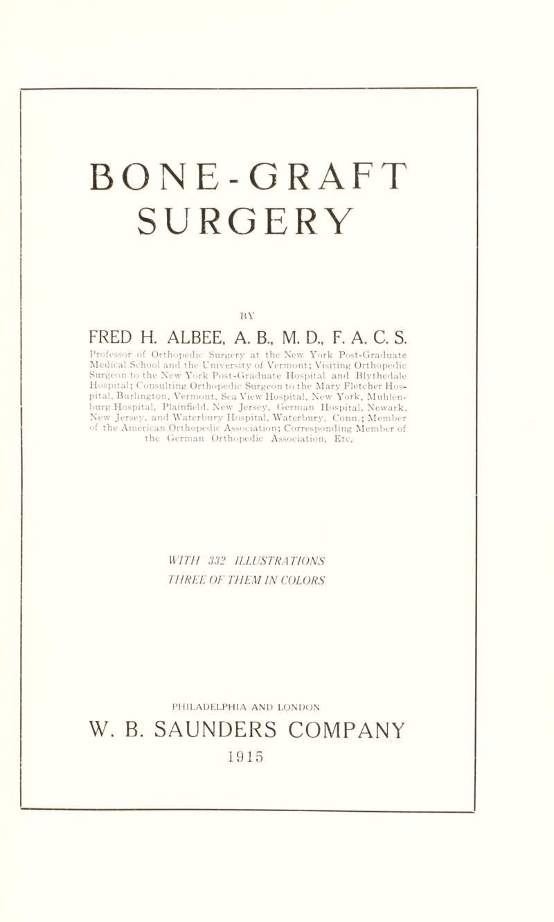 BONE-GRAFT SURGERY BY FRED H. ALBEE. A. B„ M. D., F. A. C. S. Professor of Orthopedic Surgery at the New York Post-Graduate Medical School and the University of Vermont; Visiting Orthopedic Surgeon to the New York Post-Graduate Hospital and Blythedale Hospital; Consulting Orthopedic Surgeon to the Mary Fletcher Hos¬ pital, Burlington, Vermont, Sea View Hospital, New York, Muhlen- burg Hospital, Plainfield, New Jersey, German Hospital, Newark, New Jersey, and Waterburv Hospital, Waterbury, Conn.; Member of the American Orthopedic Association; Corresponding Member of the German Orthopedic Association, Etc. WITH 332 ILLUSTRATIONS THREE OF THEM IN COLORS PHILADELPHIA AND LONDON W. B. SAUNDERS COMPANY 1915