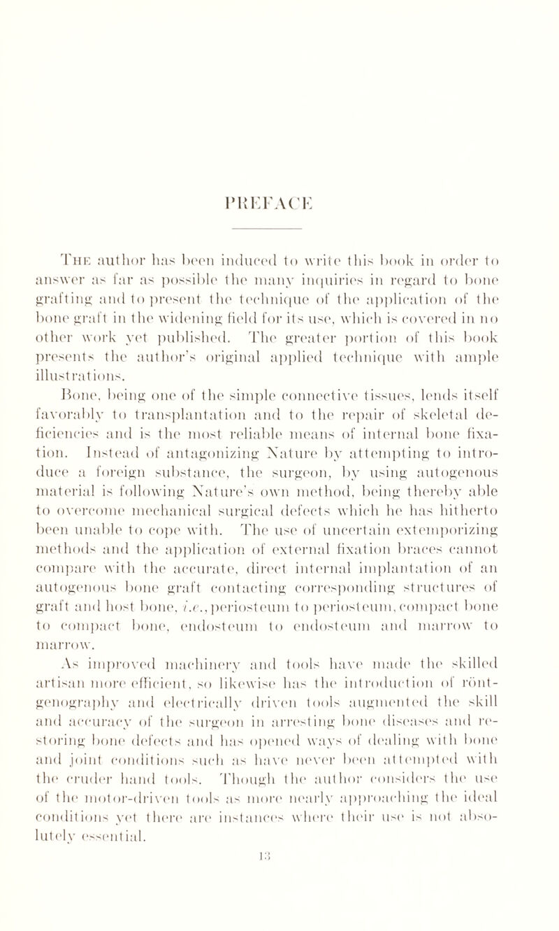 PREFACE The author has boon induced to write tins book in order to answer as far as possible the many inquiries in regard to bone grafting and to present the technique of the application of the bone graft in the widening field for its use, which is covered in no other work yet published. The greater portion of this book presents the author’s original applied technique with ample illustrations. Bone, being one of the simple connective tissues, lends itself favorably to transplantation and to the repair of skeletal de¬ ficiencies and is the most reliable means of internal bone fixa¬ tion. Instead of antagonizing Nature by attempting to intro¬ duce a foreign substance, the surgeon, by using autogenous material is following Nature’s own method, being thereby able to overcome mechanical surgical defects which he has hitherto been unable to cope with. The use of uncertain extemporizing methods and the application of external fixation braces cannot compare with the accurate, direct internal implantation of an autogenous bone graft contacting corresponding structures of graft and host bone, i.e., periosteum to periosteum, compact bone to compact bone, endosteum to endosteum and marrow to marrow. As improved machinery and tools have made the skilled artisan more efficient, so likewise has the introduction of rdnt- genography and electrically driven tools augmented the skill and accuracy of the surgeon in arresting bone disease's and re¬ storing bone defects and has opened ways of dealing with bone and joint conditions such as have never been attempted with the cruder hand tools. Though the author considers the use' of the motor-dri veil tools as more nearly approaching the ideal conditions yet there are1 instances where their use' is not abso- lutely e'ssential.