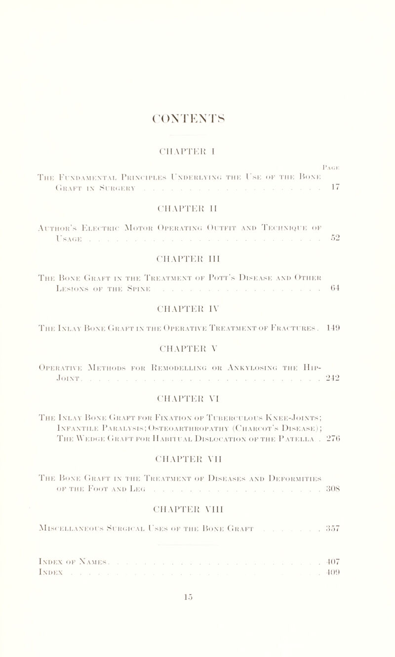 (’ON TENTS CHAPTER I I ’ a <; i The Frxn.vMKNTAi. Principles I'xdkrlvixc the I'se of the Hone (iH A FT IX SCROERY ...... 1 ~ ('ll \PTER II Atthor’s Electiiic Motor Operatixo Oitfit and Tei iiniqi i: op I'sage 52 CHAPTER III The Bone Graft in the Theatmkxt of Pott's Disease and Other Lesions op the Simxe . 04 CHAPTER IV The Inlay Bone Graft in the Operative Treatment of Fractures . 149 CHAPTER V Operative Methods for Remodellixo or Axkylosixo the Hip- .Joint. . .242 CHAPTER VI The 1 xlay Bone Graft for Fixation of Teiserci locs Knee-Joints; Infantile Paralysis;Osteoarthropathy- (Chari ot's Disease); The Wedoe Graft for IIaritfal Dislocation of the Patella . 270 CHAPTER VII The Bone Graft in the Treatment of Diseases and Deformities of the Foot and Leo.308 CHAPTER VIII AIlSI ELLAXEOl S SlROIl AL I’sES OF THE lillNE Ci RAFT 15 Index of Names 107