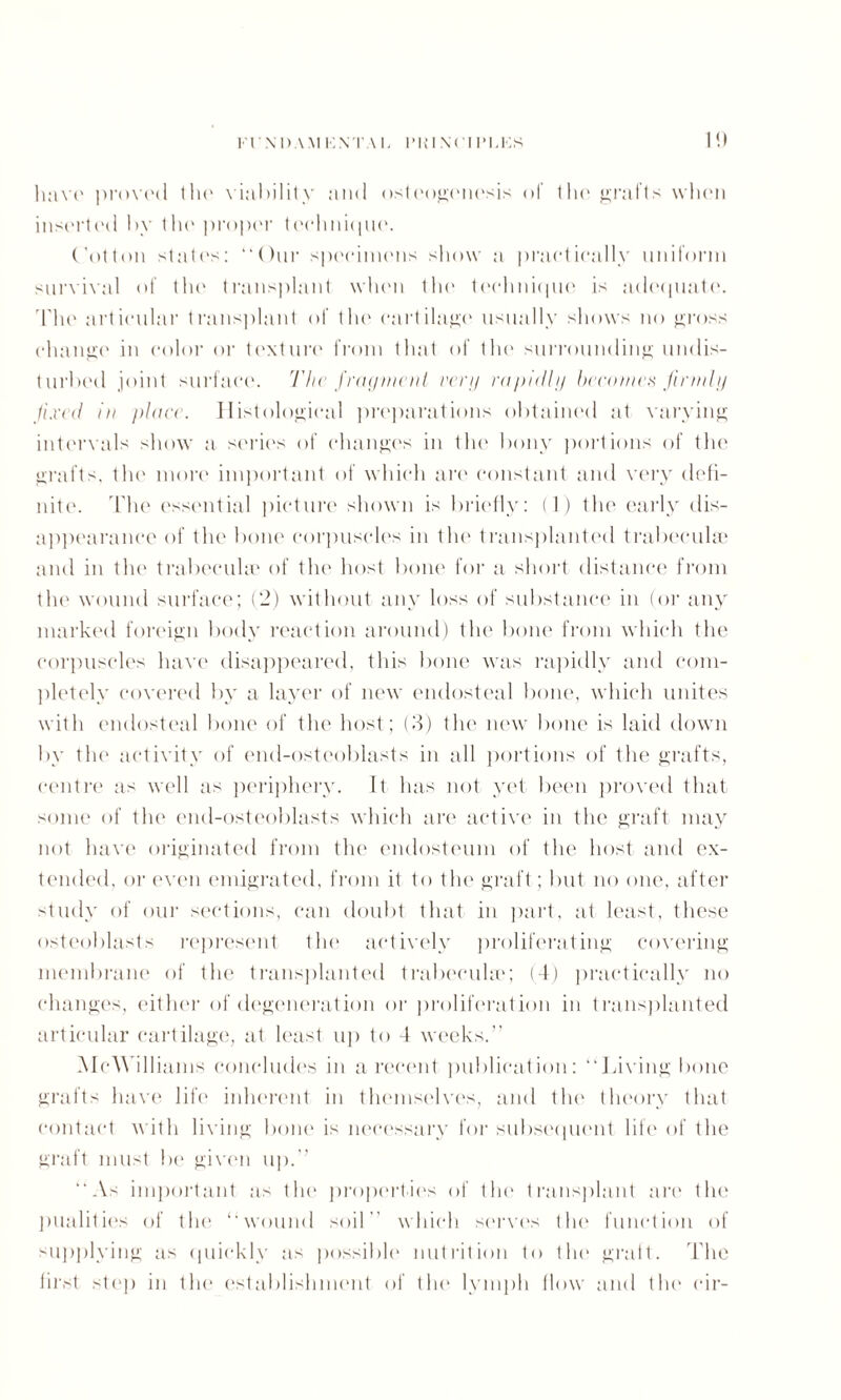 1!) luivo proved tin' viability and osteogenesis of the grafts when inserted by the proper teehnique. (dotton staff's: “Our specimens show a practically uniform survival of the transplant when the technique is adequate. The articular transplant of the cartilage usually shows no gross change in color or texture from that of the surrounding undis¬ turbed joint surface. The frag men l verg rapidly becomes firmly fixed in place. Histological preparations obtained tit varying intervals show a series of changes in the bony portions of the grafts, the more important of which are constant and very defi¬ nite. The essential picture shown is briefly: (1) the early dis¬ appearance of tlu' bone corpuscles in the transplanted trabecula? and in the trabecula' of the host bone for a short distance from the wound surface; (2) without any loss of substance in (or any marked foreign body reaction around) the bone from which the corpuscles have disappeared, this bone was rapidly and com¬ pletely covered by a layer of new endosteal bone, which unites with endosteal bone of the host; (3) the new bone is laid down by the activity of end-osteoblasts in all portions of the grafts, centre as well as periphery. It has not yet been proved that some of the end-osteoblasts which are active in the graft may not have originated from the endosteum of the host and ex¬ tended, or even emigrated, from it to the graft; but no one, after study of our sections, can doubt that in part, at least, these osteoblasts represent the actively proliferating covering membrane of the transplanted trabeculae; (4) practically no changes, either of degeneration or proliferation in transplanted articular cartilage, at least up to 4 weeks.” McWilliams concludes in a recent publication: “laving bone grafts have life inherent in themselves, and the theory that contact with living bone is necessary for subsequent life of the graft must be given up.” “As important as the properties of the transplant are the pualities of the “wound soil” which serves the function of supplying as quickly as possible nutrition to the graft. The first step in the establishment of the lymph flow and the cir-