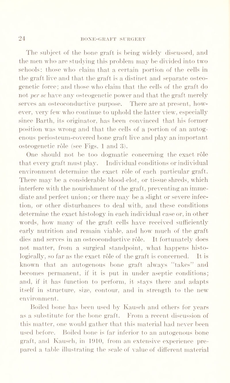 The subject of the bone graft is being widely discussed, and the men who are studying this problem may be divided into two schools: those who claim that a certain portion of the cells in the graft live and that the graft is a distinct and separate osteo- genetic force; and those who claim that the cells of the graft do not per sc have any osteogenetic power and that the graft merely serves an osteoconduetive purpose. There are at present, how¬ ever, very few who continue to uphold the latter view, especially since Barth, its originator, has been convinced that his former position was wrong and that the cells of a portion of an autog¬ enous periosteum-covered bone graft live and play an important osteogenetic role (see Figs. 1 and 3). One should not be too dogmatic concerning the exact role that every graft must play. Individual conditions or individual environment determine the exact role of each particular graft. There may be a considerable blood-clot, or tissue shreds, which interfere with the nourishment of the graft, preventing an imme¬ diate and perfect union; or there may be a slight or severe infec¬ tion, or other disturbances to deal with, and these conditions determine the exact histology in each individual case or, in other words, how many of the graft cells have received sufficiently early nutrition and remain viable, and how much of the graft dies and serves in an osteoconduetive role. It fortunately does not matter, from a surgical standpoint, what happens histo¬ logically, so far as the exact role of the graft is concerned. It. is known that an autogenous bone graft always '‘takes” and becomes permanent, if it is put in under aseptic conditions; and, if it has function to perform, it stays there and adapts itself in structure, size, contour, and in strength to the new environment. Boiled bone has been used by Kauseh and others for years as a substitute for the bone graft. From a recent discussion of this matter, one would gather that this material had never been used before. Boiled bone is far inferior to an autogenous bone graft, and Kauseh, in 11)10, from an extensive experience pre¬ pared a table illustrating the scale of value of different material
