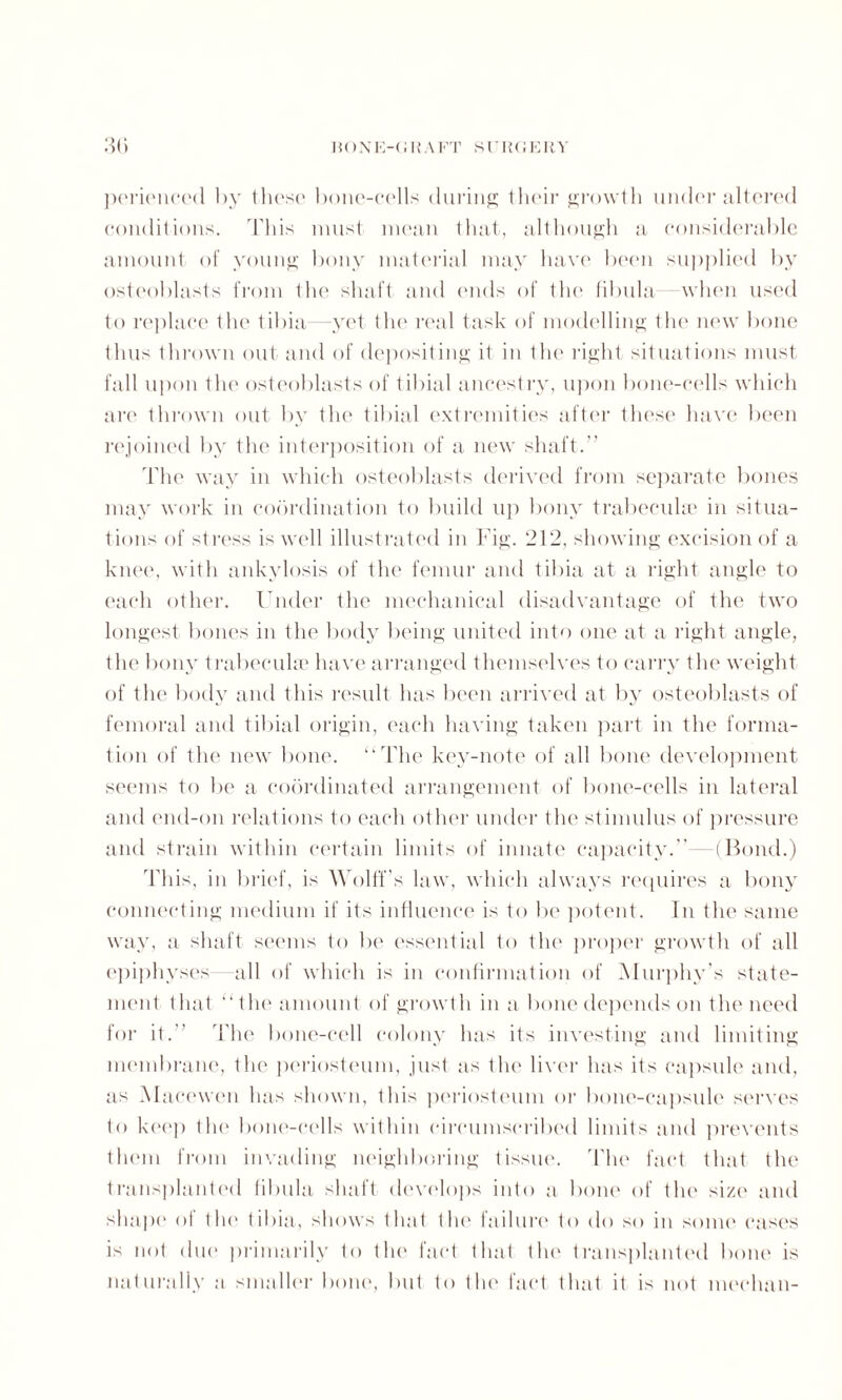 perienced by those* bone-cells during their growth under altered conditions. This must mean that, although a considerable amount of young bony material may have been supplied by osteoblasts from the shaft and ends of the fibula when used to replace the tibia --yet tin* real task of modelling the* new bone thus thrown out and of depositing it in tin* right situations must fall upon the osteoblasts of tibial ancestry, upon bone-cells which are thrown out by the tibial extremities after these have been rejoined by the interposition of a new shaft.’’ The way in which osteoblasts derived from separate bones may work in coordination to build up bony trabecula; in situa¬ tions of stress is well illustrated in Fig. 212, showing excision of a knee, with ankylosis of the femur and tibia at a right angle to each other. Under the mechanical disadvantage of the two longest bones in the body being united into one at a right angle, the bony trabeculae have arranged themselves to carry the weight of the body and this result has been arrived at by osteoblasts of femoral and tibial origin, each having taken part in the forma¬ tion of the new bone. “The key-note of all bone development seems to be a coordinated arrangement of bone-cells in lateral and end-011 relations to each other under tin* stimulus of pressure and strain within certain limits of innate capacity. —(Bond.) This, in brief, is Wolff’s law, which always requires a bony connecting medium if its influence is to be potent. In the same way, a shaft seems to be essential to the proper growth of all epiphyses all of which is in confirmation of Murphy’s state¬ ment that “the amount of growth in a bone depends on the need for it. The bone-cell colony has its investing and limiting membrane, the periosteum, just as the liver has its capsule and, as Macewen has shown, this periosteum or bone-capsule serves to keep the bone-cells within circumscribed limits and prevents them from invading neighboring tissue. The fact that the transplanted fibula shaft develops into a bone of the size and shape of the tibia, shows that the failure to do so in some cases is not due primarily to the fact that the transplanted bone is naturally a smaller bone, but to the fact that it is not median-