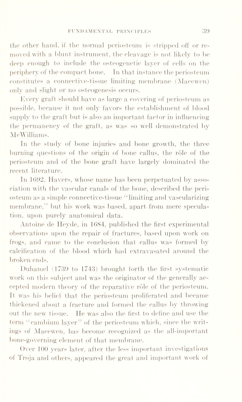 (lie other hand, if the normal periosteum is stripped off or re- niovcd with a blunt instrument, the cleavage is not likely h> be deep enough to include the osteogenetic layer of culls on the periphery of the compact bone. In that instance the periosteum constitutes a connective-tissue limiting membrane (Macewen) only and slight or no osteogenesis occurs. Every graft should have as large a covering of periosteum as possible, because it not only favors the establishment of blood supply to the graft but is also an important factor in influencing the permanency of the graft, as was so well demonstrated by McWilliams. In the study of bone injuries and bone growth, the three burning questions of the origin of bone callus, the role of the periosteum and of the bone graft have largely dominated the recent literature. In 1002, Havers, whose name has been perpetuated by asso¬ ciation with the vascular canals of the bone, described the peri¬ osteum as a simple connective-tissue “limiting and vascularizing membrane, but his work was based, apart from mere specula¬ tion. upon purely anatomical data. Antoine de Heyde, in 1684, published the first experimental observations upon the repair of fractures, based upon work on frogs, and came to the conclusion that callus was formed by calcification of the blood which had extravasated around the broken ends. Duhamel (1736 to 1743) brought forth the first systematic work on this subject and was the originator of the generally ac¬ cepted modern theory of the reparative role of the periosteum. It was his belief that the periosteum proliferated and became thickened about a fracture and formed tin' callus by throwing out the new tissue. He was also the first to define and use the term “cambium layer” of the periosteum which, since the writ¬ ings of Maccwen, has become recognized as the all-important bone-governing element of that membrane. Over 100 years later, after the less important investigations of Troja and others, appeared the great and important work of
