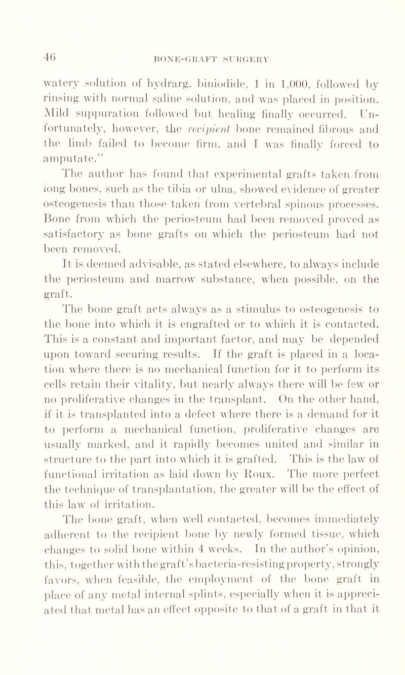 BONE-(I H A FT SURGE R Y watery solution of hydrarg. hiniodide, 1 in 1,000, followed by rinsing with normal saline solution, and was placed in position. Mild suppuration followed but healing finally occurred. Un¬ fortunately, however, the recipient bone remained fibrous and the limb failed to become firm, and I was finally forced to amputate.” The author has found that experimental grafts taken from long bones, such as the tibia or ulna, showed evidence of greater osteogenesis than those taken from vertebral spinous processes. Bone from which the periosteum had been removed proved as satisfactory as bone grafts on which the periosteum had not been removed. It is deemed advisable, as stated elsewhere, to always include the periosteum and marrow substance, when possible, on the graft. The bone graft acts always as a stimulus to osteogenesis to the bone into which it is engrafted or to which it is contacted. This is a constant and important factor, and may be depended upon toward securing results. If the graft is placed in a loca¬ tion where there is no mechanical function for it to perform its cells retain their vitality, but nearly always there will be few or no proliferative changes in the transplant. On the other hand, if it is transplanted into a defect where there is a demand for it to perform a mechanical function, proliferative changes are usually marked, and it rapidly becomes united and similar in structure to the part into which it is grafted. This is the law of functional irritation as laid clown by Roux. The more perfect the technique of transplantation, the greater will be the effect of this law of irritation. The bone graft, when well contacted, becomes immediately adherent to the recipient bone by newly formed tissue, which changes to solid bone within 4 weeks. In the author’s opinion, this, together with 1 lie graft’s bacteria-resisting property, strongly favors, when feasible, the employment of the bone graft in place of any metal internal splints, especially when it is appreci¬ ated 1 licit metal has an effect opposite to that of a graft in that it