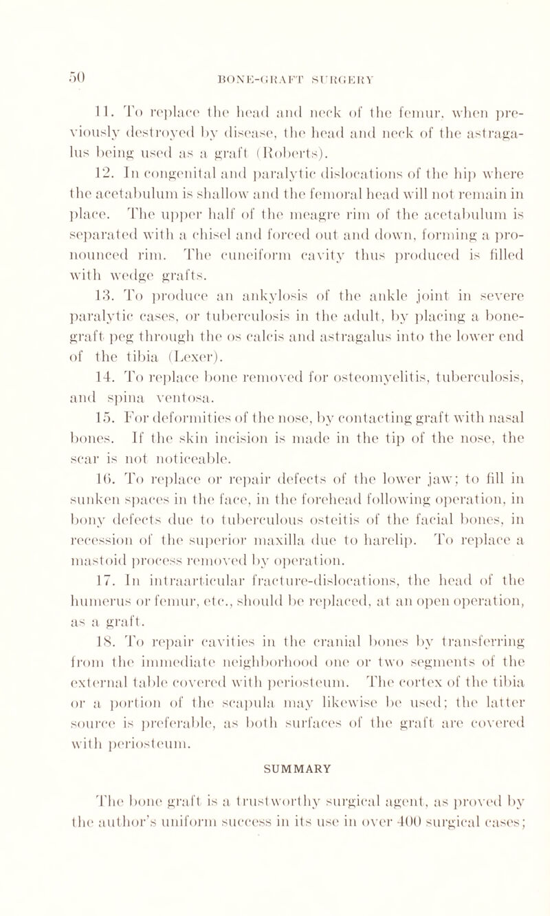 11. rl'o replace the head and neck of the femur, when pre¬ viously destroyed by disease, the head and neck of the astraga¬ lus being used as a graft (Roberts). 12. In congenital and paralytic dislocations of the hip where the acetabulum is shallow and the femoral head will not remain in place. The upper half of the meagre rim of the acetabulum is separated with a chisel and forced out and down, forming a pro¬ nounced rim. The cuneiform cavity thus produced is filled with wedge grafts. 13. To produce an ankylosis of the ankle joint in severe paralytic cases, or tuberculosis in the adult, by placing a bone- graft peg through the os calcis and astragalus into the lower end of the tibia (Lexer). 14. To replace bone removed for osteomyelitis, tuberculosis, and spina ventosa. 15. For deformities of the nose, by contacting graft with nasal bones. If the skin incision is made in the tip of the nose, the scar is not noticeable. 16. To replace or repair defects of the lower jaw; to fill in sunken spaces in the face, in the forehead following operation, in bony defects due to tuberculous osteitis of the facial bones, in recession of the superior maxilla due to harelip. To replace a mastoid process removed by operation. 17. In intraarticular fracture-dislocations, the head of the humerus or femur, etc., should be replaced, at an open operation, as a graft. 18. To repair cavities in the cranial bones by transferring from the immediate neighborhood one or two segments of the external table covered with periosteum. The cortex of the tibia or a portion of the scapula may likewise be used; tin1 latter source is preferable, as both surfaces of the graft are covered with periosteum. SUMMARY The bone graft is a trustworthy surgical agent, as proved by the author’s uniform success in its use in over 400 surgical cases;