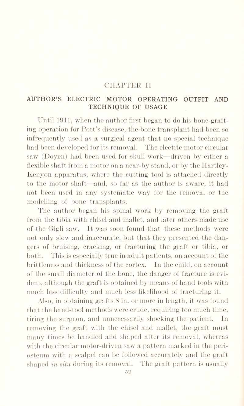 AUTHOR’S ELECTRIC MOTOR OPERATING OUTFIT AND TECHNIQUE OF USAGE Until 1011, when the author first began to do his bone-graft¬ ing operation for Pott’s disease, the bone transplant had been so infrequently used as a surgical agent that no special technique had been developed for its removal. The electric motor circular saw (Doyen) had been used for skull work- driven by either a flexible shaft from a motor on a near-by stand, or by the Hartley- Kenyon apparatus, where the cutting tool is attached directly to the motor shaft—and, so far as the author is aware, it had not been used in any systematic way for the removal or the modelling of bone transplants. The author began his spinal work by removing the graft from the tibia with chisel and mallet, and later others made use of the Gigli saw. It was soon found that these methods were not only slow and inaccurate, but that they presented the dan¬ gers of bruising, cracking, or fracturing the graft or tibia, or both. This is especially true in adult patients, on account of the brittleness and thickness of the cortex. In the child, on account of the small diameter of the bone, the danger of fracture is evi¬ dent, although the graft is obtained by means of hand tools with much less difficulty and much less likelihood of fracturing it. Also, in obtaining grafts 8 in. or more in length, it was found that the hand-tool methods were crude, requiring too much time, tiring the surgeon, and unnecessarily shocking the patient. In removing the graft with the chisel and mallet, the graft must many times be handled and shaped after its removal, whereas with the circular motor-driven saw a pattern marked in the peri¬ osteum with a scalpel can be followed accurately and the graft shaped in situ during its removal. Tim graft pattern is usually