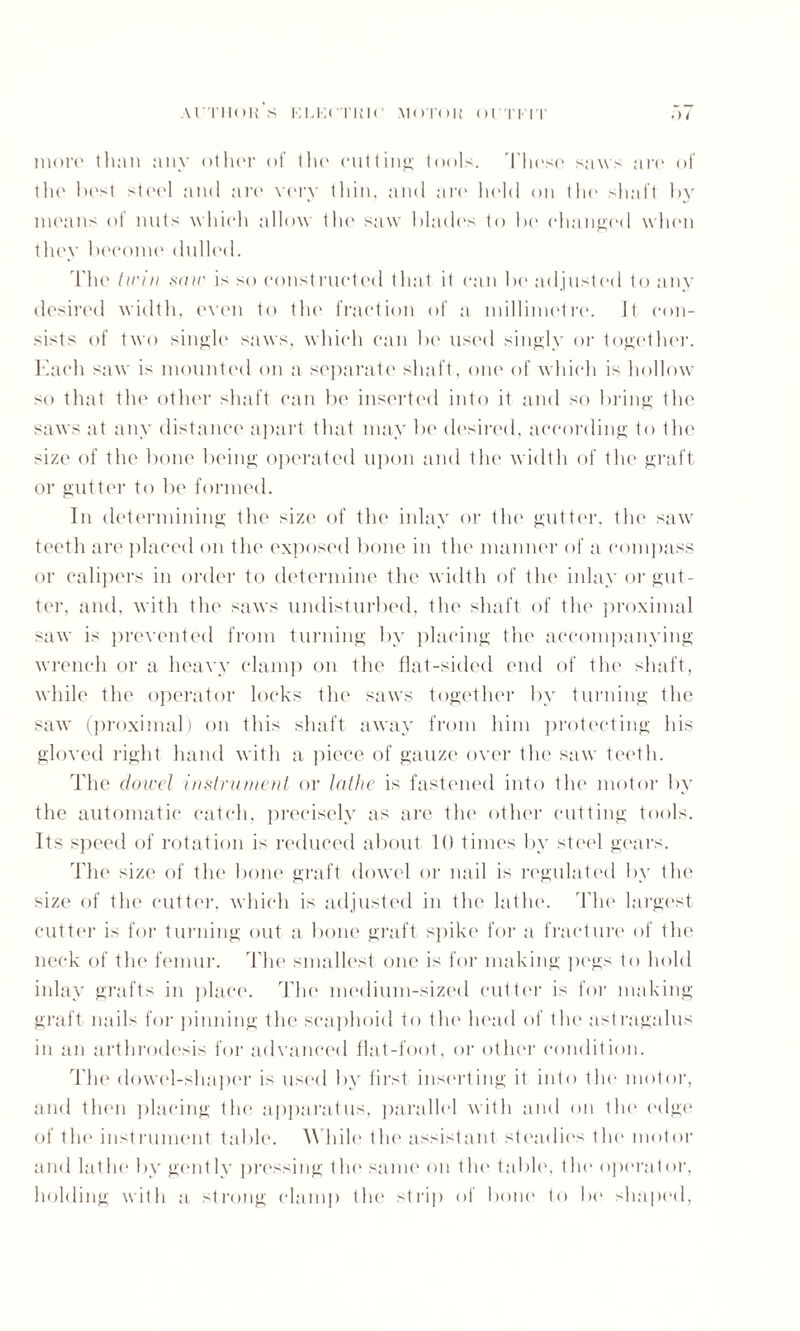 more than any other of the cutting tools. Tliese saws are of the best steel and are very thin, and are held on the shaft by means of nuts which allow the saw blades to bo changed when they become dulled. The twin sair is so constructed that it can be adjusted to any desired width, even to the fraction of a millimetre. It con¬ sists of two singh' saws, which can be used singly or together. Each saw is mounted on a separate shaft, one of which is hollow so that the other shaft can be inserted into it and so bring the saws at any distance apart that may be desired, according to the size of tlu1 bone being operated upon and the width of the graft or gutter to be formed. In determining the size of the inlay or the gutter, tin* saw teeth are placed on t he exposed bone in the manner of a compass or calipers in order to determine the width of the inlay or gut¬ ter, and, with the saws undisturbed, the shaft of the proximal saw is prevented from turning by placing the accompanying wrench or a heavy clamp on the flat-sided end of the shaft, while the operator locks the saws together by turning the saw (proximal) on this shaft away from him protecting his gloved right hand with a piece of gauze over the saw teeth. The dowel instrument or lathe is fastened into the motor by the automatic catch, precisely as are the other cutting tools. Its speed of rotation is reduced about 10 times by steel gears. The size of the bone graft dowel or nail is regulated by the size of the cutter, which is adjusted in the lathe. The largest cutter is for turning out a bone graft spike for a fracture of the neck of the femur. The smallest one is for making pegs to hold inlay grafts in place. The medium-sized cutter is for making graft nails for pinning the scaphoid to the head of the astragalus in an arthrodesis for advanced flat-foot, or other condition. The dowel-shaper is used by first inserting it into the motor, and tin'll placing the apparatus, parallel with and on the edge of the instrument table. While the assistant steadies the motor and lathe by gent 1 v pressing the same on the table, the operator, holding with a strong clamp the strip of bone to be shaped,