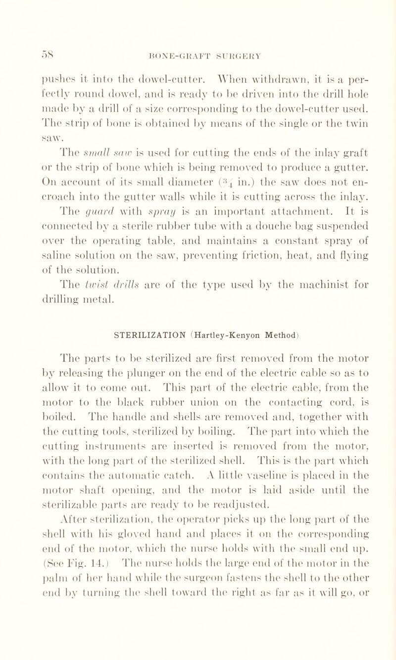 pushes it. into the dowel-cutter. When withdrawn, it is a per¬ fectly round dowel, and is ready to be driven into the drill hole made by a drill of a size corresponding to the dowel-cutter used. The strip of bone is obtained by means of the single or the twin saw. The small saw is used for cutting the ends of the inlay graft or the strip of bone which is being removed to produce a gutter. On account of its small diameter (;54 in.) the saw does not en¬ croach into the gutter walls while it is cutting across the inlay. The guard with spray is an important attachment. It is connected by a sterile rubber tube with a douche bag suspended over the operating table, and maintains a constant spray of saline solution on the saw, preventing friction, heat, and flying of the solution. The twist drills are of the type used by the machinist for drilling metal. STERILIZATION 1 Hartley-Kenyon Method) The parts to be sterilized are first removed from the motor by releasing the plunger on the end of the electric cable so as to allow it to come out. This part of the electric cable, from the motor to the black rubber union on the contacting cord, is boiled. The handle and shells are removed and, together with the cutting tools, sterilized by boiling. The part into which the cutting instruments are inserted is removed from the motor, with the long part of the sterilized shell. This is the part which contains the automatic catch. A little vaseline is placed in the motor shaft opening, and tin* motor is laid aside until the sterilizable parts are ready to be readjusted. After sterilization, the operator picks up the long part of the shell with his gloved hand and places it on the corresponding end of the motor, which the nurse holds with the small end up. (See Tig. 14.) The nurse holds the large end of the motor in the palm of her hand while the surgeon fastens the shell to the other