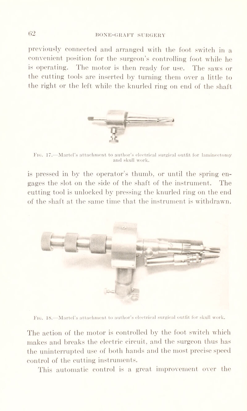 previously connected and arranged with the foot switch in a convenient position for the surgeon’s controlling foot while he is operating. The motor is then ready for use. The saws or the cutting tools are inserted by turning them over a little to the right or the left while the knurled ring on end of the shaft Fig. 17.—Martel’s attachment to author’s electrical surgical outfit for laminectomy and skull work. is pressed in by the operator’s thumb, or until the spring en¬ gages the slot on the side of the shaft of the instrument. The cutting tool is unlocked by pressing the knurled ring on the end of the shaft at the same time that the instrument is withdrawn. Fig. IS.- Martel’s attachment to author’s electrical surgical outfit for skull work. The action of the motor is controlled by the foot switch which makes and breaks the electric circuit, and the surgeon thus has the uninterrupted use of both hands and the most precise speed control of the cutting instruments. This automatic control is a great improvement over the